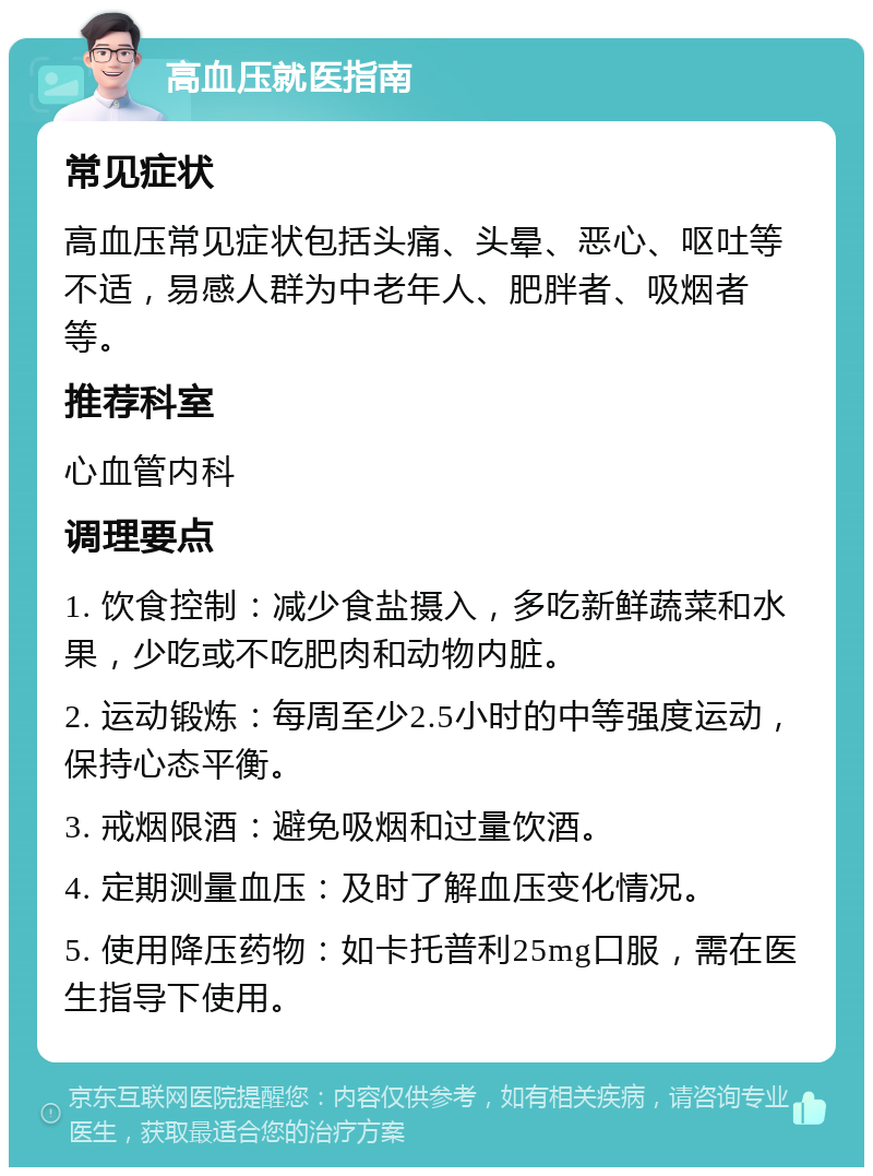 高血压就医指南 常见症状 高血压常见症状包括头痛、头晕、恶心、呕吐等不适，易感人群为中老年人、肥胖者、吸烟者等。 推荐科室 心血管内科 调理要点 1. 饮食控制：减少食盐摄入，多吃新鲜蔬菜和水果，少吃或不吃肥肉和动物内脏。 2. 运动锻炼：每周至少2.5小时的中等强度运动，保持心态平衡。 3. 戒烟限酒：避免吸烟和过量饮酒。 4. 定期测量血压：及时了解血压变化情况。 5. 使用降压药物：如卡托普利25mg口服，需在医生指导下使用。