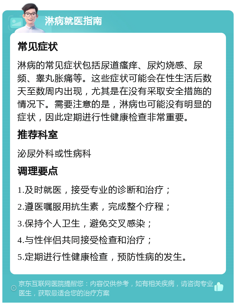 淋病就医指南 常见症状 淋病的常见症状包括尿道瘙痒、尿灼烧感、尿频、睾丸胀痛等。这些症状可能会在性生活后数天至数周内出现，尤其是在没有采取安全措施的情况下。需要注意的是，淋病也可能没有明显的症状，因此定期进行性健康检查非常重要。 推荐科室 泌尿外科或性病科 调理要点 1.及时就医，接受专业的诊断和治疗； 2.遵医嘱服用抗生素，完成整个疗程； 3.保持个人卫生，避免交叉感染； 4.与性伴侣共同接受检查和治疗； 5.定期进行性健康检查，预防性病的发生。