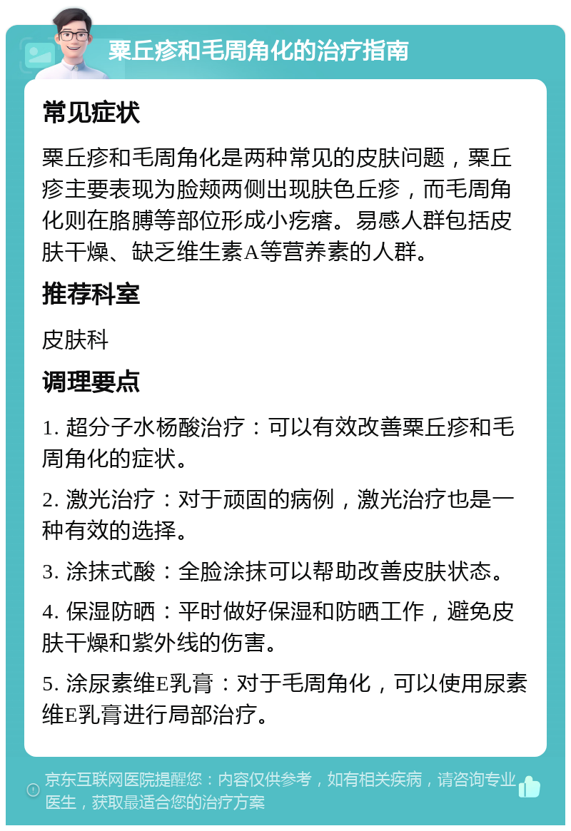 粟丘疹和毛周角化的治疗指南 常见症状 粟丘疹和毛周角化是两种常见的皮肤问题，粟丘疹主要表现为脸颊两侧出现肤色丘疹，而毛周角化则在胳膊等部位形成小疙瘩。易感人群包括皮肤干燥、缺乏维生素A等营养素的人群。 推荐科室 皮肤科 调理要点 1. 超分子水杨酸治疗：可以有效改善粟丘疹和毛周角化的症状。 2. 激光治疗：对于顽固的病例，激光治疗也是一种有效的选择。 3. 涂抹式酸：全脸涂抹可以帮助改善皮肤状态。 4. 保湿防晒：平时做好保湿和防晒工作，避免皮肤干燥和紫外线的伤害。 5. 涂尿素维E乳膏：对于毛周角化，可以使用尿素维E乳膏进行局部治疗。