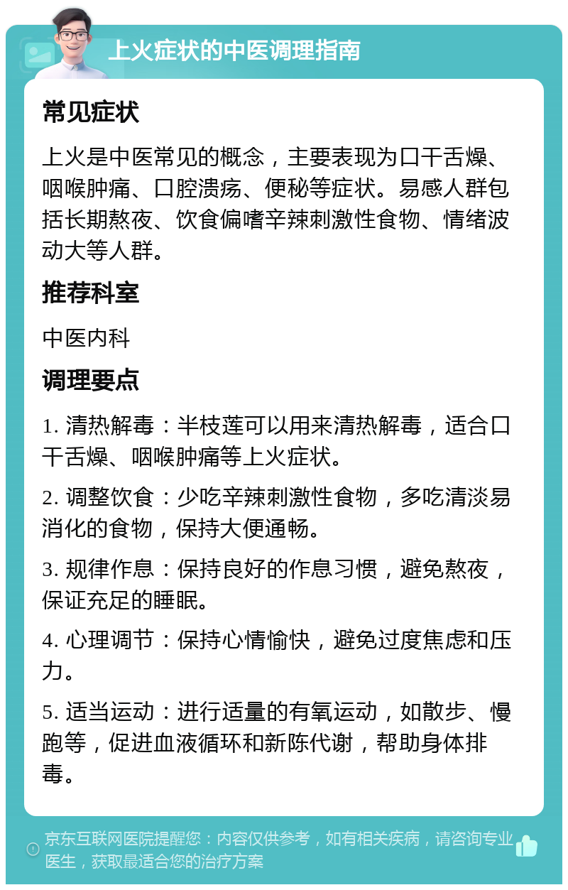 上火症状的中医调理指南 常见症状 上火是中医常见的概念，主要表现为口干舌燥、咽喉肿痛、口腔溃疡、便秘等症状。易感人群包括长期熬夜、饮食偏嗜辛辣刺激性食物、情绪波动大等人群。 推荐科室 中医内科 调理要点 1. 清热解毒：半枝莲可以用来清热解毒，适合口干舌燥、咽喉肿痛等上火症状。 2. 调整饮食：少吃辛辣刺激性食物，多吃清淡易消化的食物，保持大便通畅。 3. 规律作息：保持良好的作息习惯，避免熬夜，保证充足的睡眠。 4. 心理调节：保持心情愉快，避免过度焦虑和压力。 5. 适当运动：进行适量的有氧运动，如散步、慢跑等，促进血液循环和新陈代谢，帮助身体排毒。