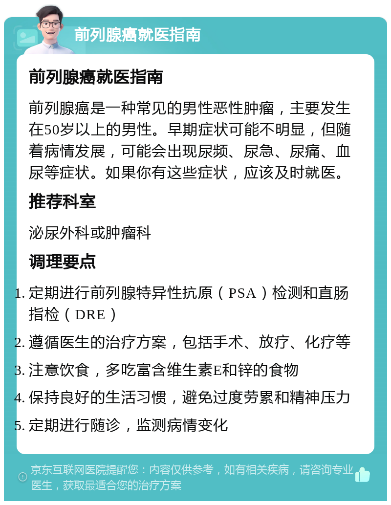 前列腺癌就医指南 前列腺癌就医指南 前列腺癌是一种常见的男性恶性肿瘤，主要发生在50岁以上的男性。早期症状可能不明显，但随着病情发展，可能会出现尿频、尿急、尿痛、血尿等症状。如果你有这些症状，应该及时就医。 推荐科室 泌尿外科或肿瘤科 调理要点 定期进行前列腺特异性抗原（PSA）检测和直肠指检（DRE） 遵循医生的治疗方案，包括手术、放疗、化疗等 注意饮食，多吃富含维生素E和锌的食物 保持良好的生活习惯，避免过度劳累和精神压力 定期进行随诊，监测病情变化