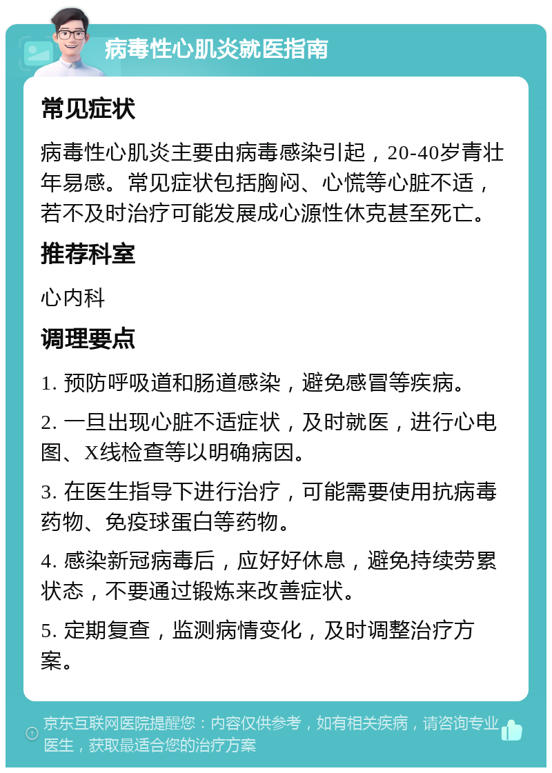 病毒性心肌炎就医指南 常见症状 病毒性心肌炎主要由病毒感染引起，20-40岁青壮年易感。常见症状包括胸闷、心慌等心脏不适，若不及时治疗可能发展成心源性休克甚至死亡。 推荐科室 心内科 调理要点 1. 预防呼吸道和肠道感染，避免感冒等疾病。 2. 一旦出现心脏不适症状，及时就医，进行心电图、X线检查等以明确病因。 3. 在医生指导下进行治疗，可能需要使用抗病毒药物、免疫球蛋白等药物。 4. 感染新冠病毒后，应好好休息，避免持续劳累状态，不要通过锻炼来改善症状。 5. 定期复查，监测病情变化，及时调整治疗方案。