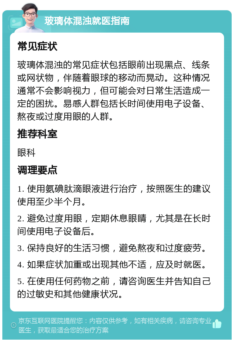 玻璃体混浊就医指南 常见症状 玻璃体混浊的常见症状包括眼前出现黑点、线条或网状物，伴随着眼球的移动而晃动。这种情况通常不会影响视力，但可能会对日常生活造成一定的困扰。易感人群包括长时间使用电子设备、熬夜或过度用眼的人群。 推荐科室 眼科 调理要点 1. 使用氨碘肽滴眼液进行治疗，按照医生的建议使用至少半个月。 2. 避免过度用眼，定期休息眼睛，尤其是在长时间使用电子设备后。 3. 保持良好的生活习惯，避免熬夜和过度疲劳。 4. 如果症状加重或出现其他不适，应及时就医。 5. 在使用任何药物之前，请咨询医生并告知自己的过敏史和其他健康状况。