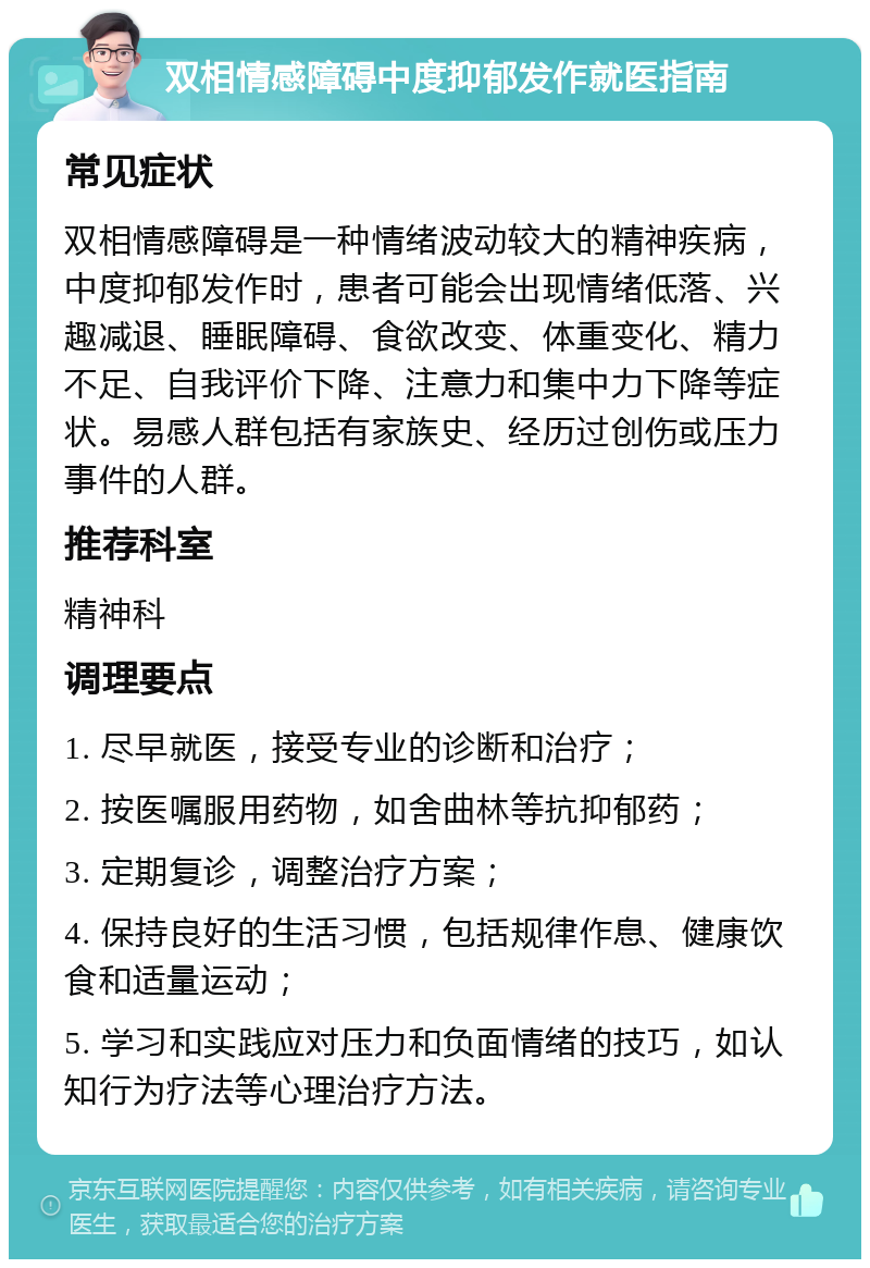 双相情感障碍中度抑郁发作就医指南 常见症状 双相情感障碍是一种情绪波动较大的精神疾病，中度抑郁发作时，患者可能会出现情绪低落、兴趣减退、睡眠障碍、食欲改变、体重变化、精力不足、自我评价下降、注意力和集中力下降等症状。易感人群包括有家族史、经历过创伤或压力事件的人群。 推荐科室 精神科 调理要点 1. 尽早就医，接受专业的诊断和治疗； 2. 按医嘱服用药物，如舍曲林等抗抑郁药； 3. 定期复诊，调整治疗方案； 4. 保持良好的生活习惯，包括规律作息、健康饮食和适量运动； 5. 学习和实践应对压力和负面情绪的技巧，如认知行为疗法等心理治疗方法。