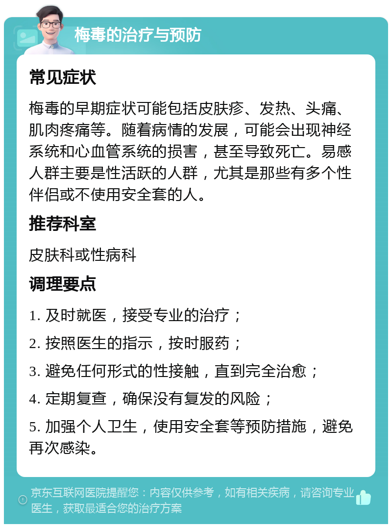 梅毒的治疗与预防 常见症状 梅毒的早期症状可能包括皮肤疹、发热、头痛、肌肉疼痛等。随着病情的发展，可能会出现神经系统和心血管系统的损害，甚至导致死亡。易感人群主要是性活跃的人群，尤其是那些有多个性伴侣或不使用安全套的人。 推荐科室 皮肤科或性病科 调理要点 1. 及时就医，接受专业的治疗； 2. 按照医生的指示，按时服药； 3. 避免任何形式的性接触，直到完全治愈； 4. 定期复查，确保没有复发的风险； 5. 加强个人卫生，使用安全套等预防措施，避免再次感染。