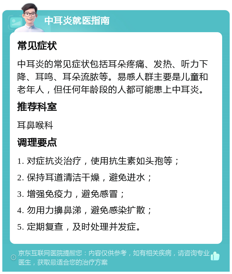 中耳炎就医指南 常见症状 中耳炎的常见症状包括耳朵疼痛、发热、听力下降、耳鸣、耳朵流脓等。易感人群主要是儿童和老年人，但任何年龄段的人都可能患上中耳炎。 推荐科室 耳鼻喉科 调理要点 1. 对症抗炎治疗，使用抗生素如头孢等； 2. 保持耳道清洁干燥，避免进水； 3. 增强免疫力，避免感冒； 4. 勿用力擤鼻涕，避免感染扩散； 5. 定期复查，及时处理并发症。