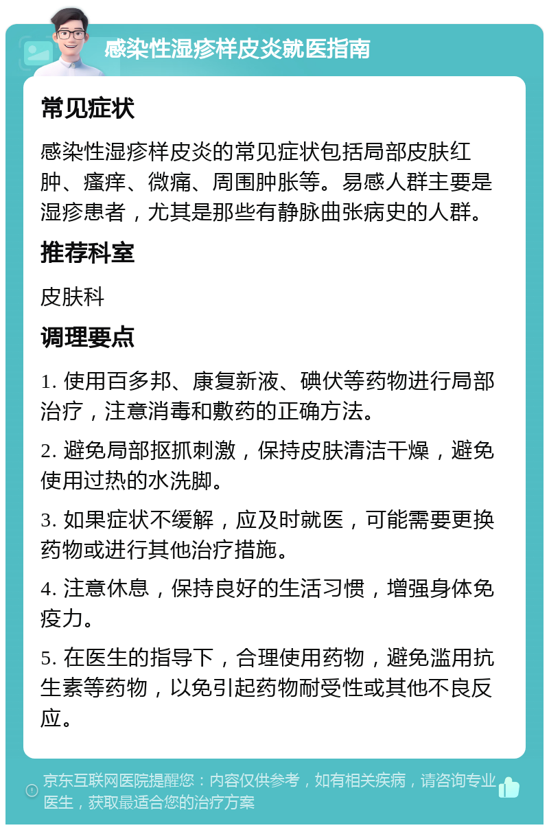 感染性湿疹样皮炎就医指南 常见症状 感染性湿疹样皮炎的常见症状包括局部皮肤红肿、瘙痒、微痛、周围肿胀等。易感人群主要是湿疹患者，尤其是那些有静脉曲张病史的人群。 推荐科室 皮肤科 调理要点 1. 使用百多邦、康复新液、碘伏等药物进行局部治疗，注意消毒和敷药的正确方法。 2. 避免局部抠抓刺激，保持皮肤清洁干燥，避免使用过热的水洗脚。 3. 如果症状不缓解，应及时就医，可能需要更换药物或进行其他治疗措施。 4. 注意休息，保持良好的生活习惯，增强身体免疫力。 5. 在医生的指导下，合理使用药物，避免滥用抗生素等药物，以免引起药物耐受性或其他不良反应。