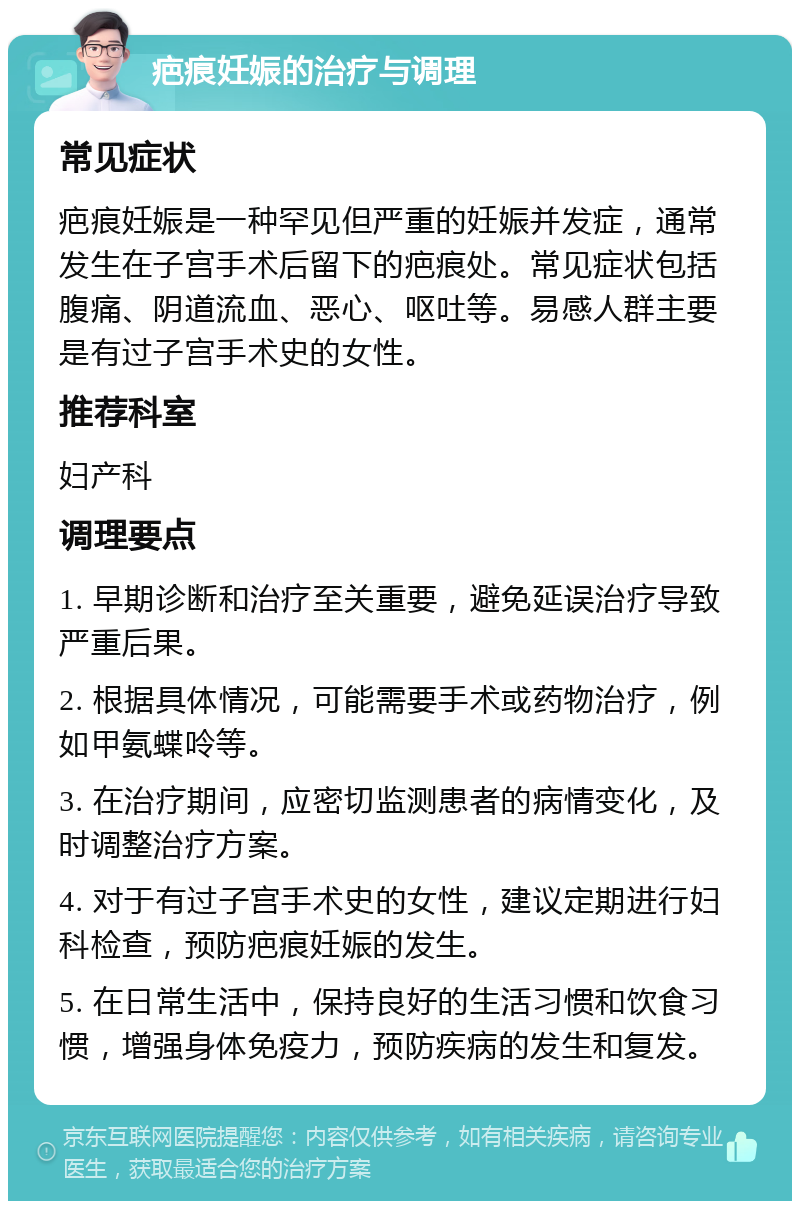 疤痕妊娠的治疗与调理 常见症状 疤痕妊娠是一种罕见但严重的妊娠并发症，通常发生在子宫手术后留下的疤痕处。常见症状包括腹痛、阴道流血、恶心、呕吐等。易感人群主要是有过子宫手术史的女性。 推荐科室 妇产科 调理要点 1. 早期诊断和治疗至关重要，避免延误治疗导致严重后果。 2. 根据具体情况，可能需要手术或药物治疗，例如甲氨蝶呤等。 3. 在治疗期间，应密切监测患者的病情变化，及时调整治疗方案。 4. 对于有过子宫手术史的女性，建议定期进行妇科检查，预防疤痕妊娠的发生。 5. 在日常生活中，保持良好的生活习惯和饮食习惯，增强身体免疫力，预防疾病的发生和复发。