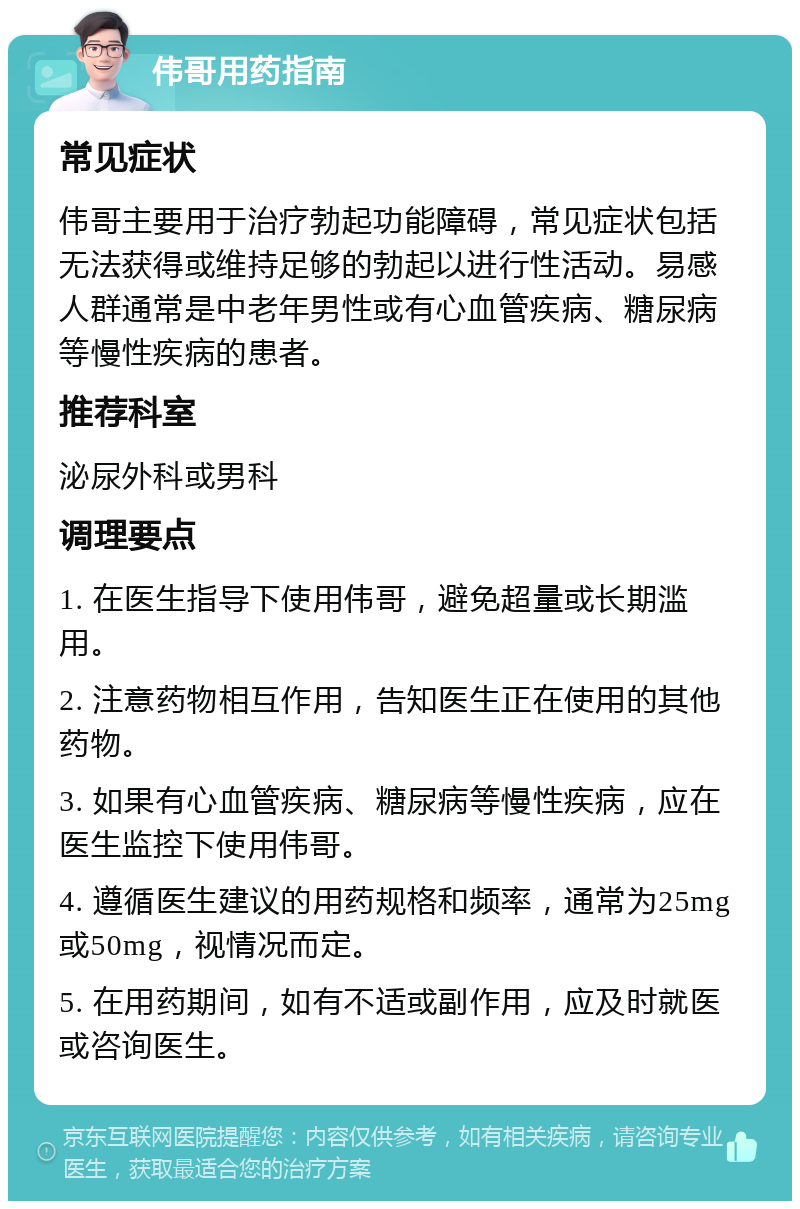 伟哥用药指南 常见症状 伟哥主要用于治疗勃起功能障碍，常见症状包括无法获得或维持足够的勃起以进行性活动。易感人群通常是中老年男性或有心血管疾病、糖尿病等慢性疾病的患者。 推荐科室 泌尿外科或男科 调理要点 1. 在医生指导下使用伟哥，避免超量或长期滥用。 2. 注意药物相互作用，告知医生正在使用的其他药物。 3. 如果有心血管疾病、糖尿病等慢性疾病，应在医生监控下使用伟哥。 4. 遵循医生建议的用药规格和频率，通常为25mg或50mg，视情况而定。 5. 在用药期间，如有不适或副作用，应及时就医或咨询医生。