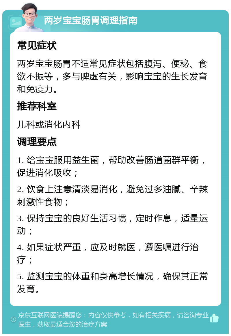 两岁宝宝肠胃调理指南 常见症状 两岁宝宝肠胃不适常见症状包括腹泻、便秘、食欲不振等，多与脾虚有关，影响宝宝的生长发育和免疫力。 推荐科室 儿科或消化内科 调理要点 1. 给宝宝服用益生菌，帮助改善肠道菌群平衡，促进消化吸收； 2. 饮食上注意清淡易消化，避免过多油腻、辛辣刺激性食物； 3. 保持宝宝的良好生活习惯，定时作息，适量运动； 4. 如果症状严重，应及时就医，遵医嘱进行治疗； 5. 监测宝宝的体重和身高增长情况，确保其正常发育。