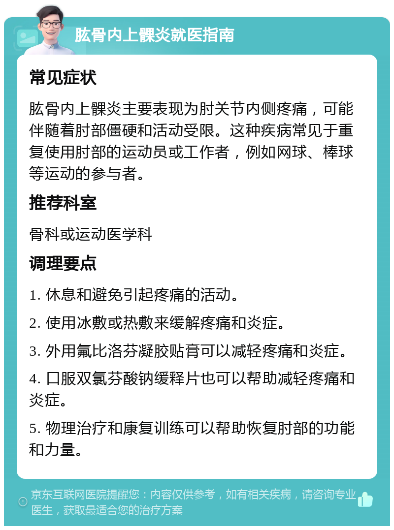 肱骨内上髁炎就医指南 常见症状 肱骨内上髁炎主要表现为肘关节内侧疼痛，可能伴随着肘部僵硬和活动受限。这种疾病常见于重复使用肘部的运动员或工作者，例如网球、棒球等运动的参与者。 推荐科室 骨科或运动医学科 调理要点 1. 休息和避免引起疼痛的活动。 2. 使用冰敷或热敷来缓解疼痛和炎症。 3. 外用氟比洛芬凝胶贴膏可以减轻疼痛和炎症。 4. 口服双氯芬酸钠缓释片也可以帮助减轻疼痛和炎症。 5. 物理治疗和康复训练可以帮助恢复肘部的功能和力量。