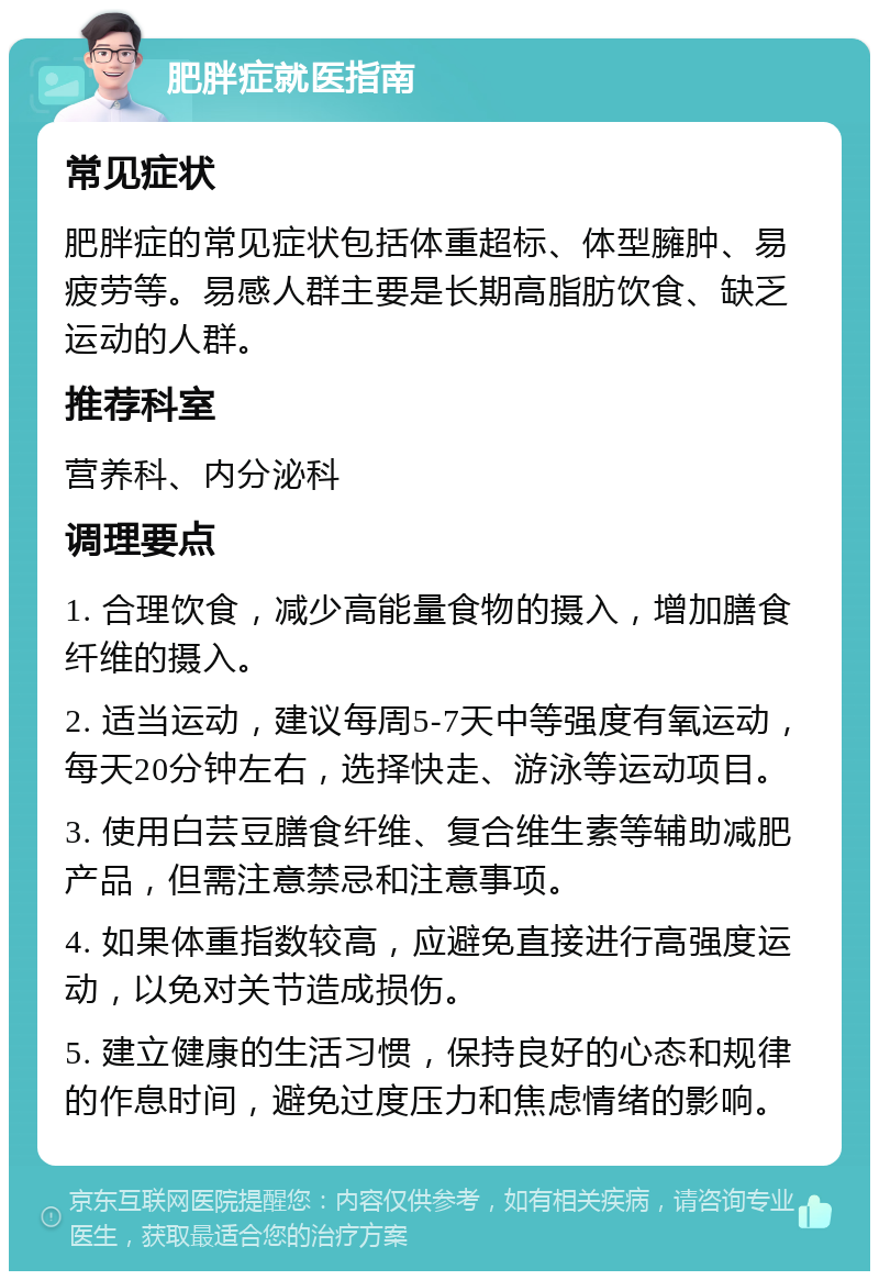 肥胖症就医指南 常见症状 肥胖症的常见症状包括体重超标、体型臃肿、易疲劳等。易感人群主要是长期高脂肪饮食、缺乏运动的人群。 推荐科室 营养科、内分泌科 调理要点 1. 合理饮食，减少高能量食物的摄入，增加膳食纤维的摄入。 2. 适当运动，建议每周5-7天中等强度有氧运动，每天20分钟左右，选择快走、游泳等运动项目。 3. 使用白芸豆膳食纤维、复合维生素等辅助减肥产品，但需注意禁忌和注意事项。 4. 如果体重指数较高，应避免直接进行高强度运动，以免对关节造成损伤。 5. 建立健康的生活习惯，保持良好的心态和规律的作息时间，避免过度压力和焦虑情绪的影响。