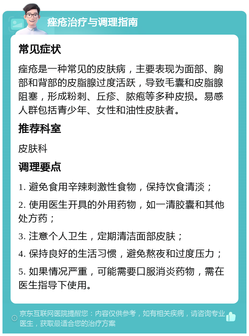 痤疮治疗与调理指南 常见症状 痤疮是一种常见的皮肤病，主要表现为面部、胸部和背部的皮脂腺过度活跃，导致毛囊和皮脂腺阻塞，形成粉刺、丘疹、脓疱等多种皮损。易感人群包括青少年、女性和油性皮肤者。 推荐科室 皮肤科 调理要点 1. 避免食用辛辣刺激性食物，保持饮食清淡； 2. 使用医生开具的外用药物，如一清胶囊和其他处方药； 3. 注意个人卫生，定期清洁面部皮肤； 4. 保持良好的生活习惯，避免熬夜和过度压力； 5. 如果情况严重，可能需要口服消炎药物，需在医生指导下使用。