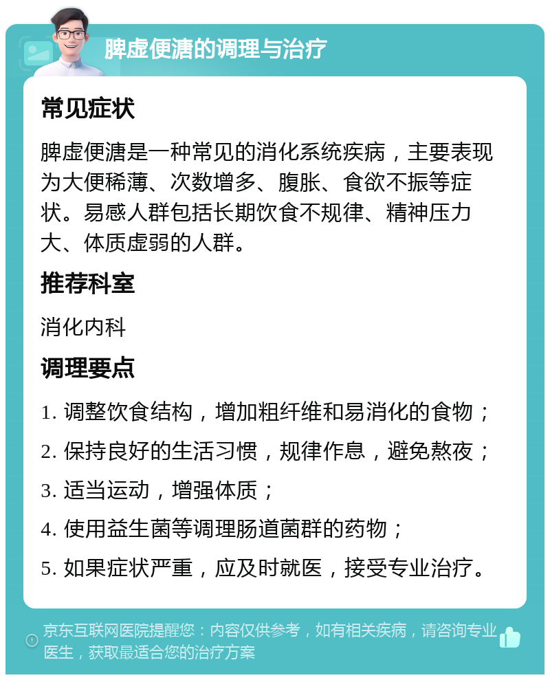 脾虚便溏的调理与治疗 常见症状 脾虚便溏是一种常见的消化系统疾病，主要表现为大便稀薄、次数增多、腹胀、食欲不振等症状。易感人群包括长期饮食不规律、精神压力大、体质虚弱的人群。 推荐科室 消化内科 调理要点 1. 调整饮食结构，增加粗纤维和易消化的食物； 2. 保持良好的生活习惯，规律作息，避免熬夜； 3. 适当运动，增强体质； 4. 使用益生菌等调理肠道菌群的药物； 5. 如果症状严重，应及时就医，接受专业治疗。