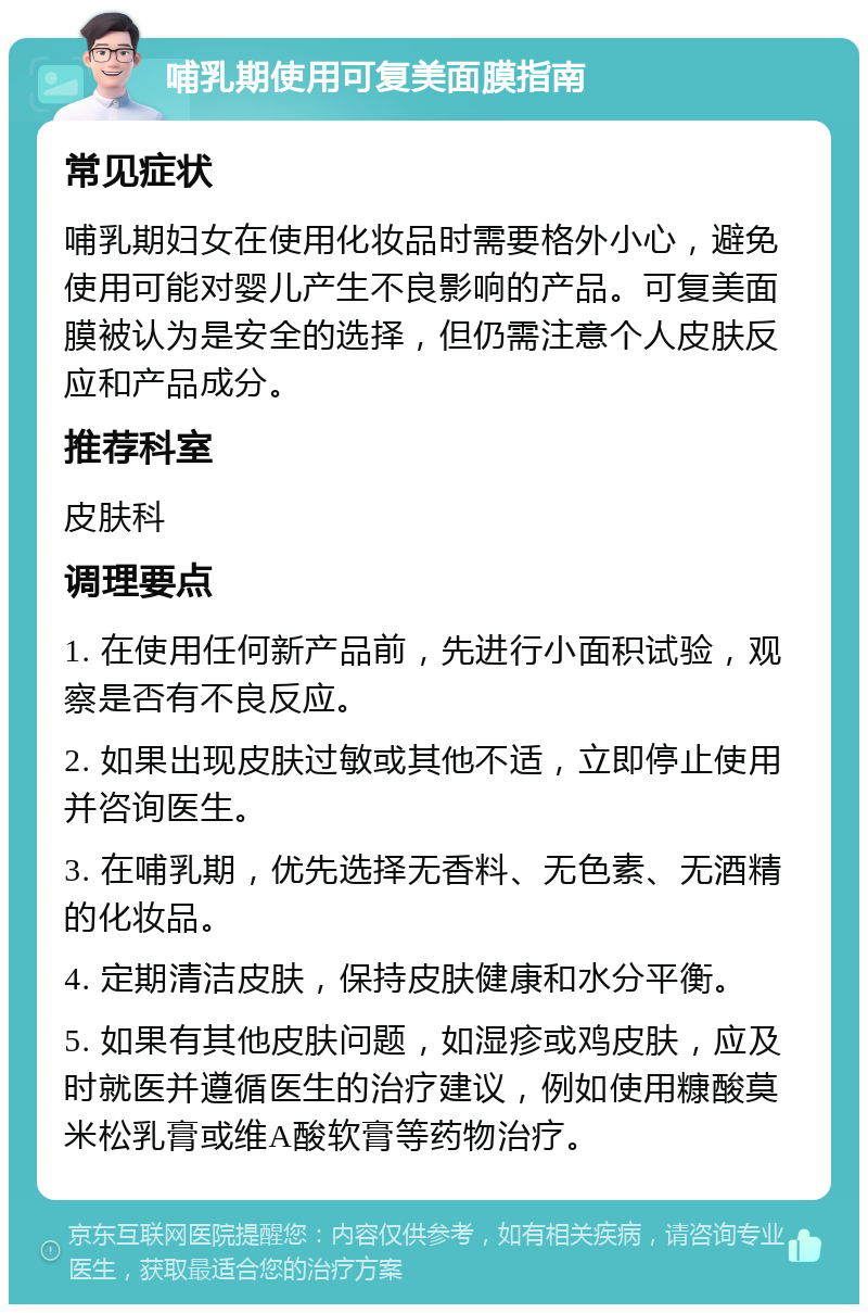 哺乳期使用可复美面膜指南 常见症状 哺乳期妇女在使用化妆品时需要格外小心，避免使用可能对婴儿产生不良影响的产品。可复美面膜被认为是安全的选择，但仍需注意个人皮肤反应和产品成分。 推荐科室 皮肤科 调理要点 1. 在使用任何新产品前，先进行小面积试验，观察是否有不良反应。 2. 如果出现皮肤过敏或其他不适，立即停止使用并咨询医生。 3. 在哺乳期，优先选择无香料、无色素、无酒精的化妆品。 4. 定期清洁皮肤，保持皮肤健康和水分平衡。 5. 如果有其他皮肤问题，如湿疹或鸡皮肤，应及时就医并遵循医生的治疗建议，例如使用糠酸莫米松乳膏或维A酸软膏等药物治疗。