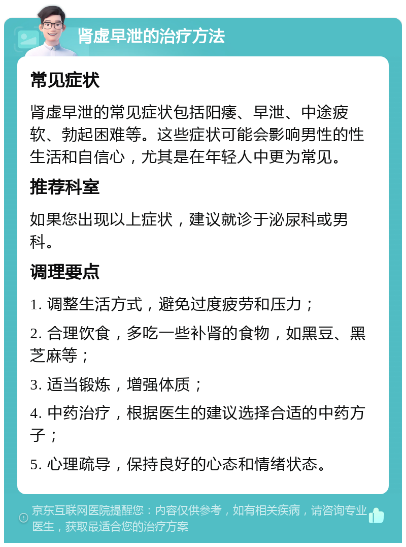 肾虚早泄的治疗方法 常见症状 肾虚早泄的常见症状包括阳痿、早泄、中途疲软、勃起困难等。这些症状可能会影响男性的性生活和自信心，尤其是在年轻人中更为常见。 推荐科室 如果您出现以上症状，建议就诊于泌尿科或男科。 调理要点 1. 调整生活方式，避免过度疲劳和压力； 2. 合理饮食，多吃一些补肾的食物，如黑豆、黑芝麻等； 3. 适当锻炼，增强体质； 4. 中药治疗，根据医生的建议选择合适的中药方子； 5. 心理疏导，保持良好的心态和情绪状态。