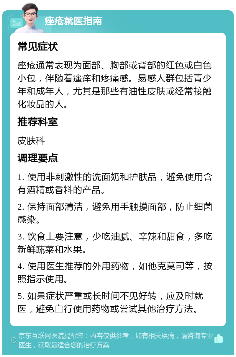 痤疮就医指南 常见症状 痤疮通常表现为面部、胸部或背部的红色或白色小包，伴随着瘙痒和疼痛感。易感人群包括青少年和成年人，尤其是那些有油性皮肤或经常接触化妆品的人。 推荐科室 皮肤科 调理要点 1. 使用非刺激性的洗面奶和护肤品，避免使用含有酒精或香料的产品。 2. 保持面部清洁，避免用手触摸面部，防止细菌感染。 3. 饮食上要注意，少吃油腻、辛辣和甜食，多吃新鲜蔬菜和水果。 4. 使用医生推荐的外用药物，如他克莫司等，按照指示使用。 5. 如果症状严重或长时间不见好转，应及时就医，避免自行使用药物或尝试其他治疗方法。