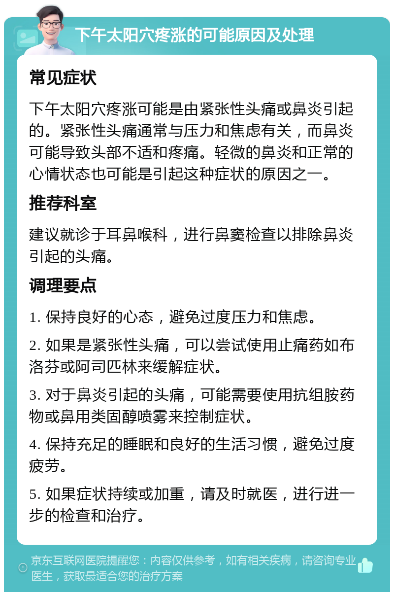 下午太阳穴疼涨的可能原因及处理 常见症状 下午太阳穴疼涨可能是由紧张性头痛或鼻炎引起的。紧张性头痛通常与压力和焦虑有关，而鼻炎可能导致头部不适和疼痛。轻微的鼻炎和正常的心情状态也可能是引起这种症状的原因之一。 推荐科室 建议就诊于耳鼻喉科，进行鼻窦检查以排除鼻炎引起的头痛。 调理要点 1. 保持良好的心态，避免过度压力和焦虑。 2. 如果是紧张性头痛，可以尝试使用止痛药如布洛芬或阿司匹林来缓解症状。 3. 对于鼻炎引起的头痛，可能需要使用抗组胺药物或鼻用类固醇喷雾来控制症状。 4. 保持充足的睡眠和良好的生活习惯，避免过度疲劳。 5. 如果症状持续或加重，请及时就医，进行进一步的检查和治疗。