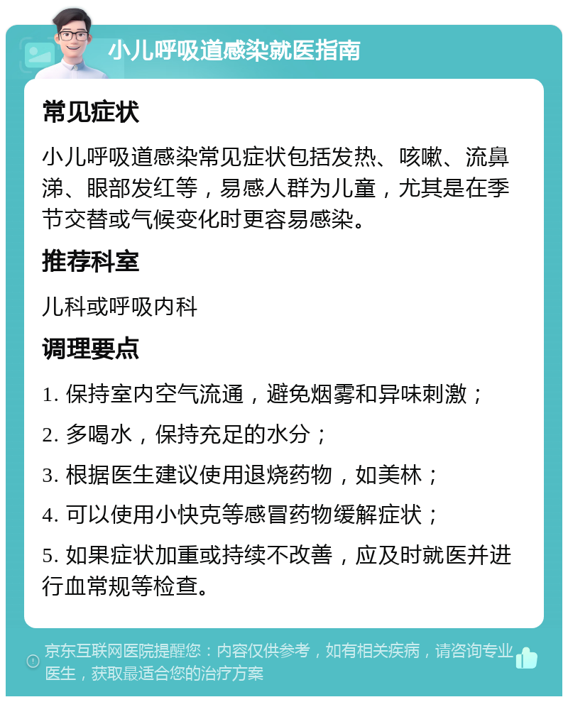 小儿呼吸道感染就医指南 常见症状 小儿呼吸道感染常见症状包括发热、咳嗽、流鼻涕、眼部发红等，易感人群为儿童，尤其是在季节交替或气候变化时更容易感染。 推荐科室 儿科或呼吸内科 调理要点 1. 保持室内空气流通，避免烟雾和异味刺激； 2. 多喝水，保持充足的水分； 3. 根据医生建议使用退烧药物，如美林； 4. 可以使用小快克等感冒药物缓解症状； 5. 如果症状加重或持续不改善，应及时就医并进行血常规等检查。