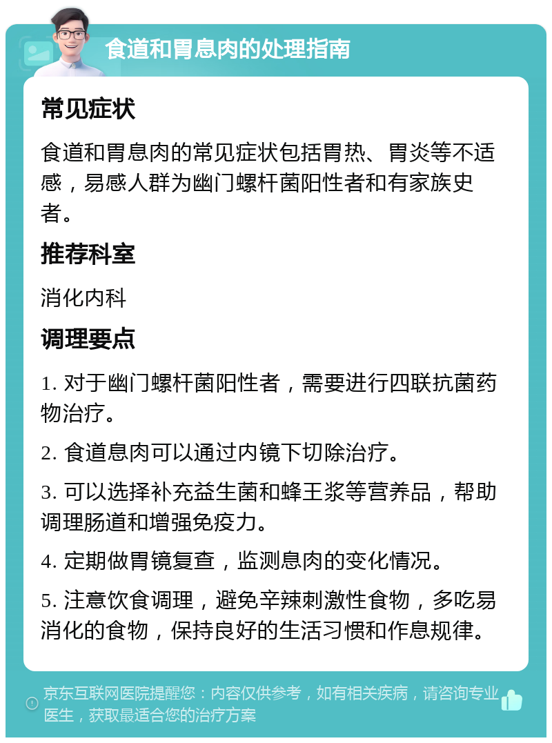 食道和胃息肉的处理指南 常见症状 食道和胃息肉的常见症状包括胃热、胃炎等不适感，易感人群为幽门螺杆菌阳性者和有家族史者。 推荐科室 消化内科 调理要点 1. 对于幽门螺杆菌阳性者，需要进行四联抗菌药物治疗。 2. 食道息肉可以通过内镜下切除治疗。 3. 可以选择补充益生菌和蜂王浆等营养品，帮助调理肠道和增强免疫力。 4. 定期做胃镜复查，监测息肉的变化情况。 5. 注意饮食调理，避免辛辣刺激性食物，多吃易消化的食物，保持良好的生活习惯和作息规律。