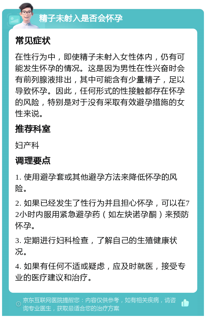 精子未射入是否会怀孕 常见症状 在性行为中，即使精子未射入女性体内，仍有可能发生怀孕的情况。这是因为男性在性兴奋时会有前列腺液排出，其中可能含有少量精子，足以导致怀孕。因此，任何形式的性接触都存在怀孕的风险，特别是对于没有采取有效避孕措施的女性来说。 推荐科室 妇产科 调理要点 1. 使用避孕套或其他避孕方法来降低怀孕的风险。 2. 如果已经发生了性行为并且担心怀孕，可以在72小时内服用紧急避孕药（如左炔诺孕酮）来预防怀孕。 3. 定期进行妇科检查，了解自己的生殖健康状况。 4. 如果有任何不适或疑虑，应及时就医，接受专业的医疗建议和治疗。