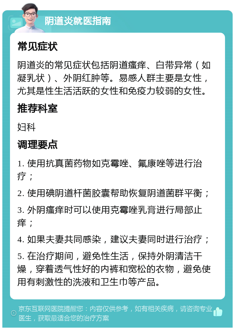 阴道炎就医指南 常见症状 阴道炎的常见症状包括阴道瘙痒、白带异常（如凝乳状）、外阴红肿等。易感人群主要是女性，尤其是性生活活跃的女性和免疫力较弱的女性。 推荐科室 妇科 调理要点 1. 使用抗真菌药物如克霉唑、氟康唑等进行治疗； 2. 使用碘阴道杆菌胶囊帮助恢复阴道菌群平衡； 3. 外阴瘙痒时可以使用克霉唑乳膏进行局部止痒； 4. 如果夫妻共同感染，建议夫妻同时进行治疗； 5. 在治疗期间，避免性生活，保持外阴清洁干燥，穿着透气性好的内裤和宽松的衣物，避免使用有刺激性的洗液和卫生巾等产品。