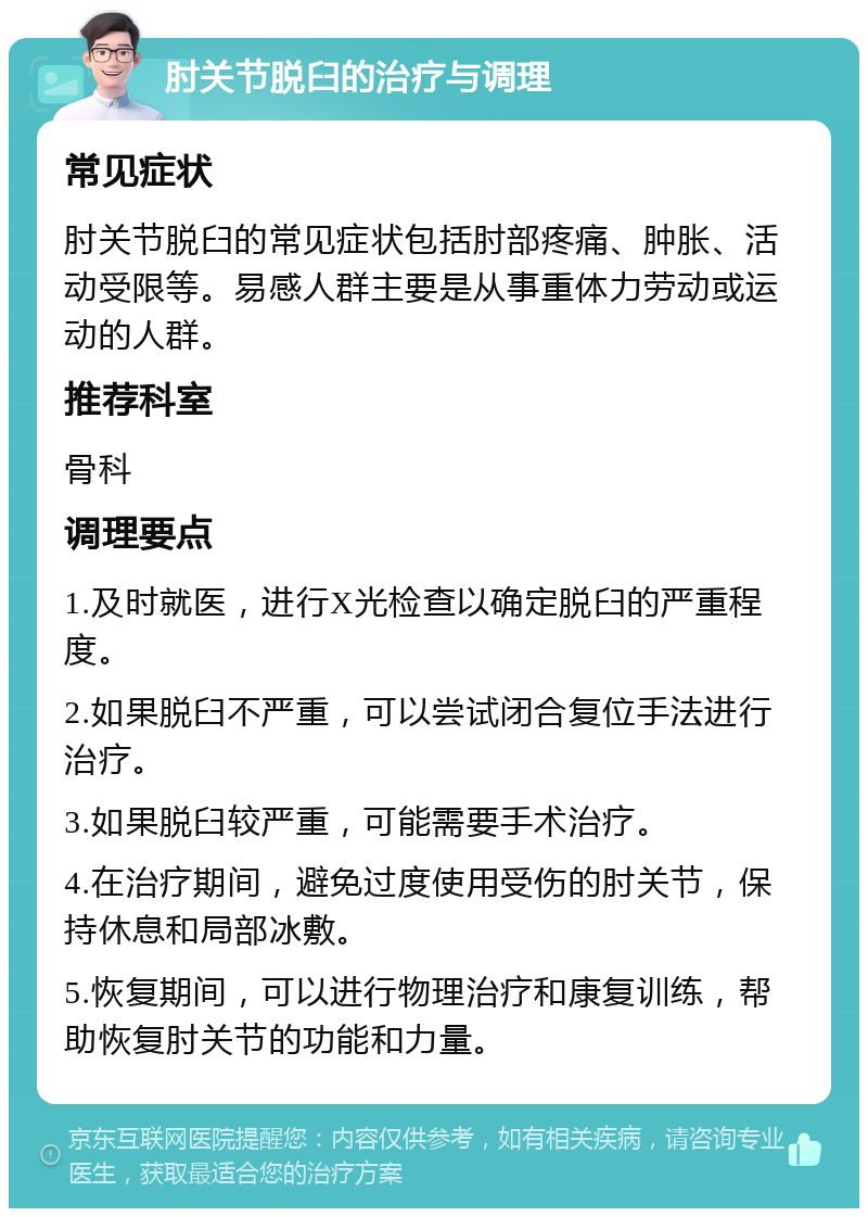 肘关节脱臼的治疗与调理 常见症状 肘关节脱臼的常见症状包括肘部疼痛、肿胀、活动受限等。易感人群主要是从事重体力劳动或运动的人群。 推荐科室 骨科 调理要点 1.及时就医，进行X光检查以确定脱臼的严重程度。 2.如果脱臼不严重，可以尝试闭合复位手法进行治疗。 3.如果脱臼较严重，可能需要手术治疗。 4.在治疗期间，避免过度使用受伤的肘关节，保持休息和局部冰敷。 5.恢复期间，可以进行物理治疗和康复训练，帮助恢复肘关节的功能和力量。