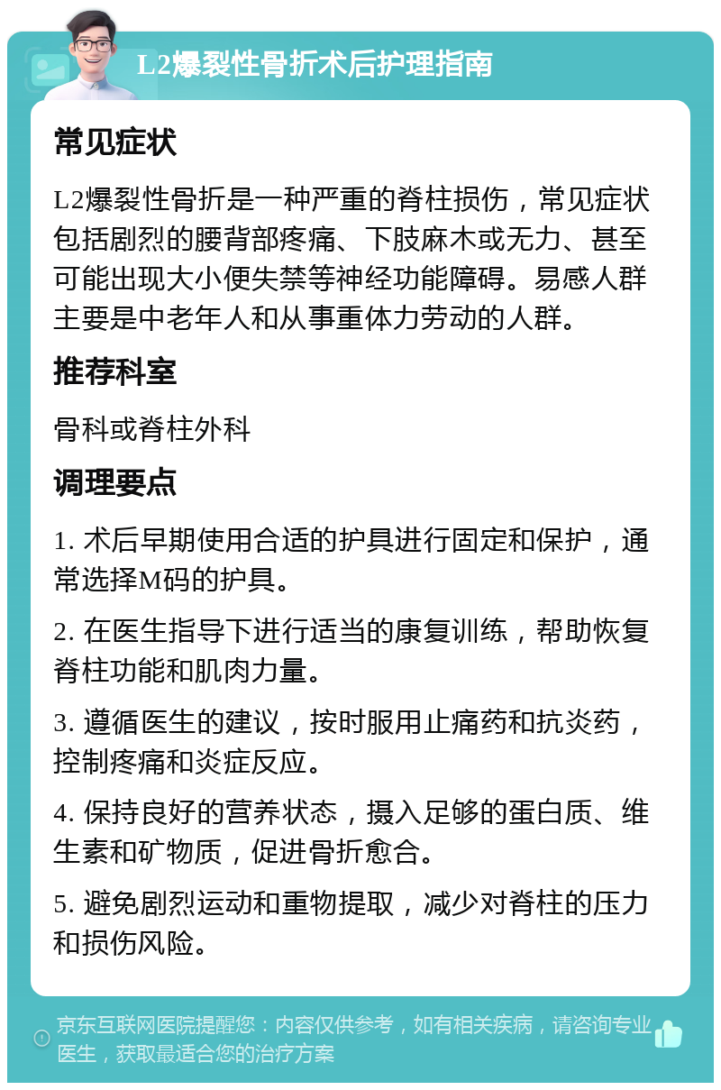 L2爆裂性骨折术后护理指南 常见症状 L2爆裂性骨折是一种严重的脊柱损伤，常见症状包括剧烈的腰背部疼痛、下肢麻木或无力、甚至可能出现大小便失禁等神经功能障碍。易感人群主要是中老年人和从事重体力劳动的人群。 推荐科室 骨科或脊柱外科 调理要点 1. 术后早期使用合适的护具进行固定和保护，通常选择M码的护具。 2. 在医生指导下进行适当的康复训练，帮助恢复脊柱功能和肌肉力量。 3. 遵循医生的建议，按时服用止痛药和抗炎药，控制疼痛和炎症反应。 4. 保持良好的营养状态，摄入足够的蛋白质、维生素和矿物质，促进骨折愈合。 5. 避免剧烈运动和重物提取，减少对脊柱的压力和损伤风险。