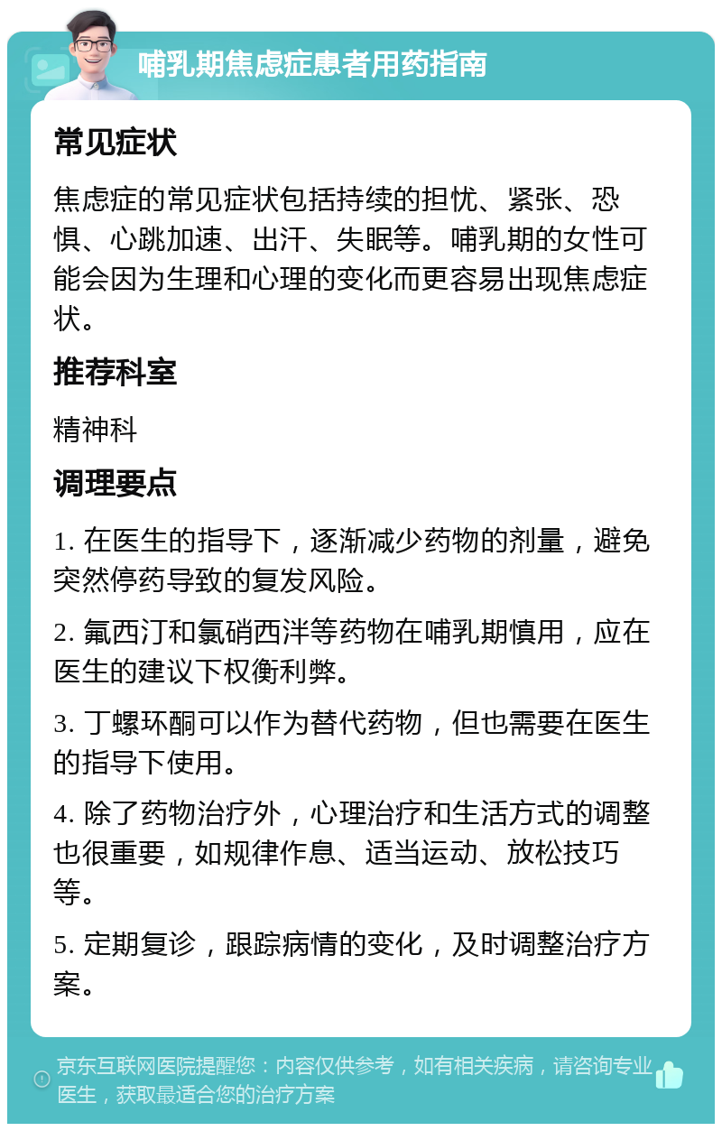 哺乳期焦虑症患者用药指南 常见症状 焦虑症的常见症状包括持续的担忧、紧张、恐惧、心跳加速、出汗、失眠等。哺乳期的女性可能会因为生理和心理的变化而更容易出现焦虑症状。 推荐科室 精神科 调理要点 1. 在医生的指导下，逐渐减少药物的剂量，避免突然停药导致的复发风险。 2. 氟西汀和氯硝西泮等药物在哺乳期慎用，应在医生的建议下权衡利弊。 3. 丁螺环酮可以作为替代药物，但也需要在医生的指导下使用。 4. 除了药物治疗外，心理治疗和生活方式的调整也很重要，如规律作息、适当运动、放松技巧等。 5. 定期复诊，跟踪病情的变化，及时调整治疗方案。