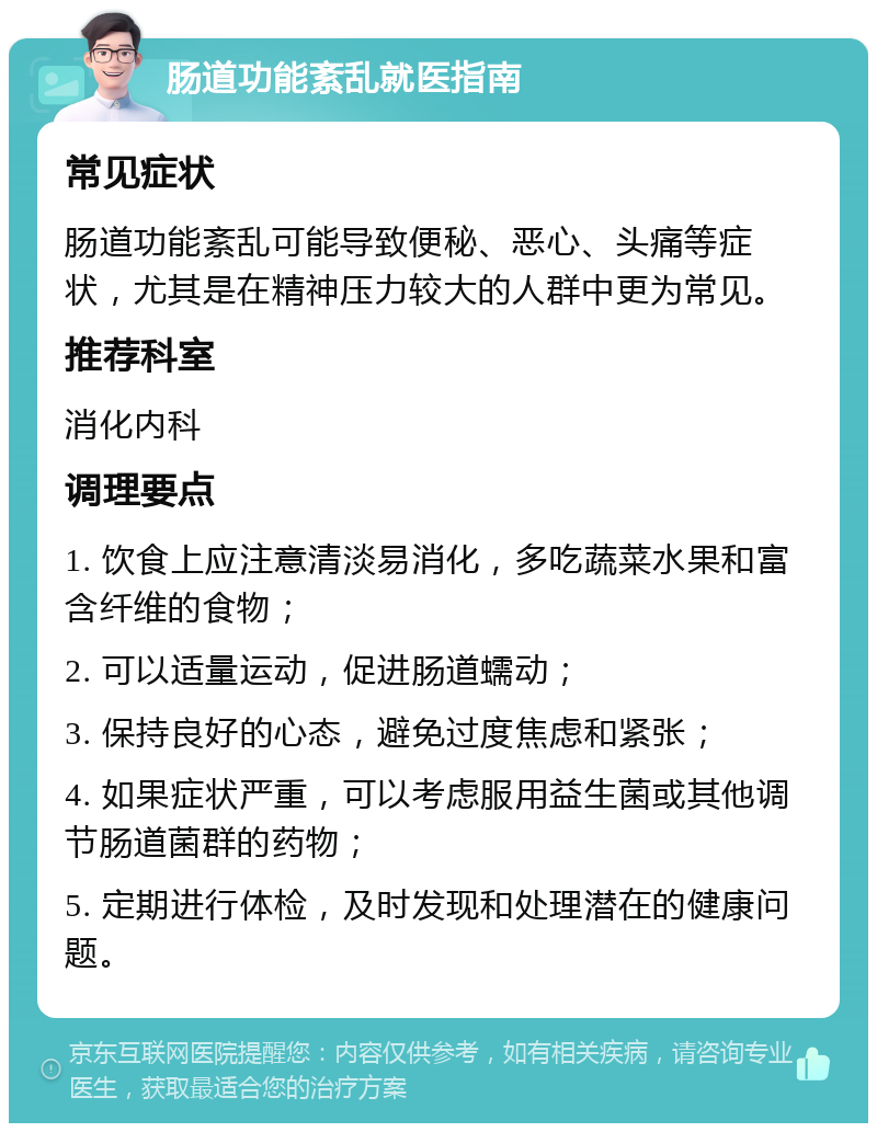 肠道功能紊乱就医指南 常见症状 肠道功能紊乱可能导致便秘、恶心、头痛等症状，尤其是在精神压力较大的人群中更为常见。 推荐科室 消化内科 调理要点 1. 饮食上应注意清淡易消化，多吃蔬菜水果和富含纤维的食物； 2. 可以适量运动，促进肠道蠕动； 3. 保持良好的心态，避免过度焦虑和紧张； 4. 如果症状严重，可以考虑服用益生菌或其他调节肠道菌群的药物； 5. 定期进行体检，及时发现和处理潜在的健康问题。