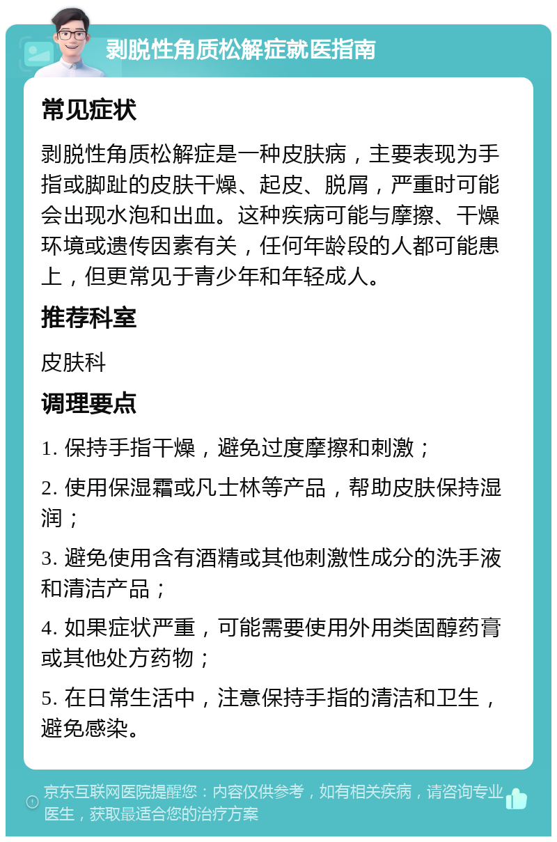 剥脱性角质松解症就医指南 常见症状 剥脱性角质松解症是一种皮肤病，主要表现为手指或脚趾的皮肤干燥、起皮、脱屑，严重时可能会出现水泡和出血。这种疾病可能与摩擦、干燥环境或遗传因素有关，任何年龄段的人都可能患上，但更常见于青少年和年轻成人。 推荐科室 皮肤科 调理要点 1. 保持手指干燥，避免过度摩擦和刺激； 2. 使用保湿霜或凡士林等产品，帮助皮肤保持湿润； 3. 避免使用含有酒精或其他刺激性成分的洗手液和清洁产品； 4. 如果症状严重，可能需要使用外用类固醇药膏或其他处方药物； 5. 在日常生活中，注意保持手指的清洁和卫生，避免感染。