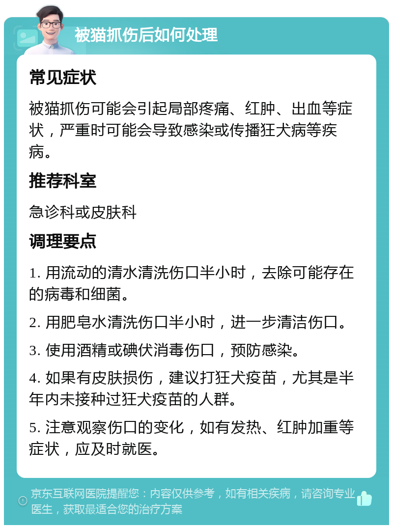 被猫抓伤后如何处理 常见症状 被猫抓伤可能会引起局部疼痛、红肿、出血等症状，严重时可能会导致感染或传播狂犬病等疾病。 推荐科室 急诊科或皮肤科 调理要点 1. 用流动的清水清洗伤口半小时，去除可能存在的病毒和细菌。 2. 用肥皂水清洗伤口半小时，进一步清洁伤口。 3. 使用酒精或碘伏消毒伤口，预防感染。 4. 如果有皮肤损伤，建议打狂犬疫苗，尤其是半年内未接种过狂犬疫苗的人群。 5. 注意观察伤口的变化，如有发热、红肿加重等症状，应及时就医。