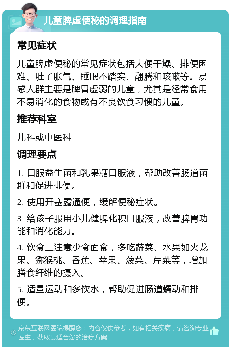 儿童脾虚便秘的调理指南 常见症状 儿童脾虚便秘的常见症状包括大便干燥、排便困难、肚子胀气、睡眠不踏实、翻腾和咳嗽等。易感人群主要是脾胃虚弱的儿童，尤其是经常食用不易消化的食物或有不良饮食习惯的儿童。 推荐科室 儿科或中医科 调理要点 1. 口服益生菌和乳果糖口服液，帮助改善肠道菌群和促进排便。 2. 使用开塞露通便，缓解便秘症状。 3. 给孩子服用小儿健脾化积口服液，改善脾胃功能和消化能力。 4. 饮食上注意少食面食，多吃蔬菜、水果如火龙果、猕猴桃、香蕉、苹果、菠菜、芹菜等，增加膳食纤维的摄入。 5. 适量运动和多饮水，帮助促进肠道蠕动和排便。