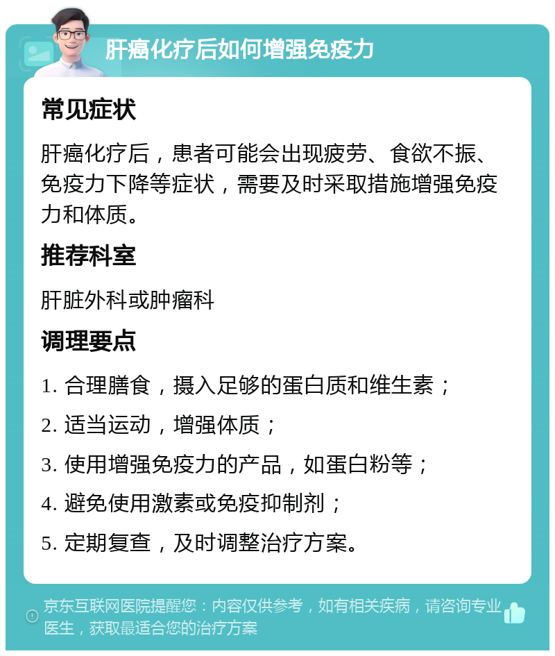 肝癌化疗后如何增强免疫力 常见症状 肝癌化疗后，患者可能会出现疲劳、食欲不振、免疫力下降等症状，需要及时采取措施增强免疫力和体质。 推荐科室 肝脏外科或肿瘤科 调理要点 1. 合理膳食，摄入足够的蛋白质和维生素； 2. 适当运动，增强体质； 3. 使用增强免疫力的产品，如蛋白粉等； 4. 避免使用激素或免疫抑制剂； 5. 定期复查，及时调整治疗方案。