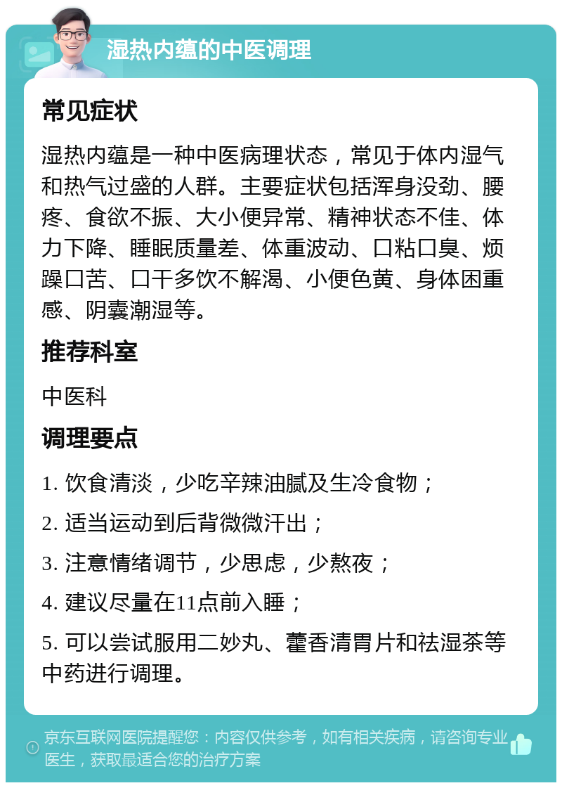 湿热内蕴的中医调理 常见症状 湿热内蕴是一种中医病理状态，常见于体内湿气和热气过盛的人群。主要症状包括浑身没劲、腰疼、食欲不振、大小便异常、精神状态不佳、体力下降、睡眠质量差、体重波动、口粘口臭、烦躁口苦、口干多饮不解渴、小便色黄、身体困重感、阴囊潮湿等。 推荐科室 中医科 调理要点 1. 饮食清淡，少吃辛辣油腻及生冷食物； 2. 适当运动到后背微微汗出； 3. 注意情绪调节，少思虑，少熬夜； 4. 建议尽量在11点前入睡； 5. 可以尝试服用二妙丸、藿香清胃片和祛湿茶等中药进行调理。