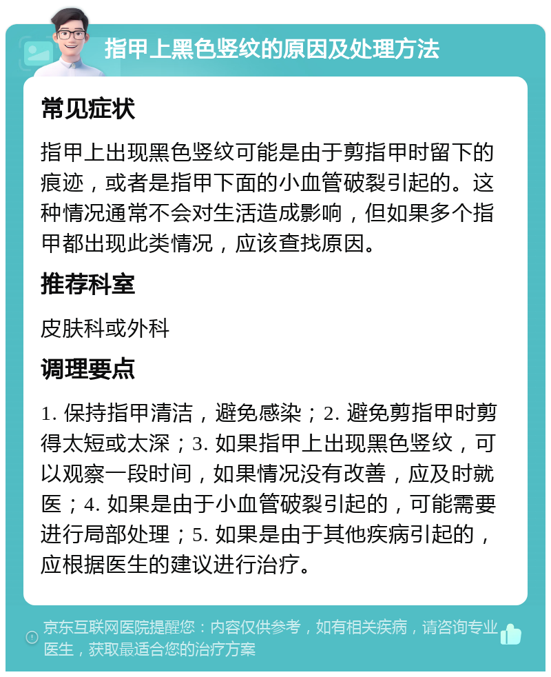 指甲上黑色竖纹的原因及处理方法 常见症状 指甲上出现黑色竖纹可能是由于剪指甲时留下的痕迹，或者是指甲下面的小血管破裂引起的。这种情况通常不会对生活造成影响，但如果多个指甲都出现此类情况，应该查找原因。 推荐科室 皮肤科或外科 调理要点 1. 保持指甲清洁，避免感染；2. 避免剪指甲时剪得太短或太深；3. 如果指甲上出现黑色竖纹，可以观察一段时间，如果情况没有改善，应及时就医；4. 如果是由于小血管破裂引起的，可能需要进行局部处理；5. 如果是由于其他疾病引起的，应根据医生的建议进行治疗。