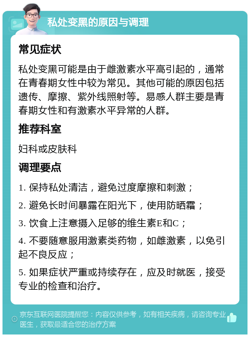 私处变黑的原因与调理 常见症状 私处变黑可能是由于雌激素水平高引起的，通常在青春期女性中较为常见。其他可能的原因包括遗传、摩擦、紫外线照射等。易感人群主要是青春期女性和有激素水平异常的人群。 推荐科室 妇科或皮肤科 调理要点 1. 保持私处清洁，避免过度摩擦和刺激； 2. 避免长时间暴露在阳光下，使用防晒霜； 3. 饮食上注意摄入足够的维生素E和C； 4. 不要随意服用激素类药物，如雌激素，以免引起不良反应； 5. 如果症状严重或持续存在，应及时就医，接受专业的检查和治疗。