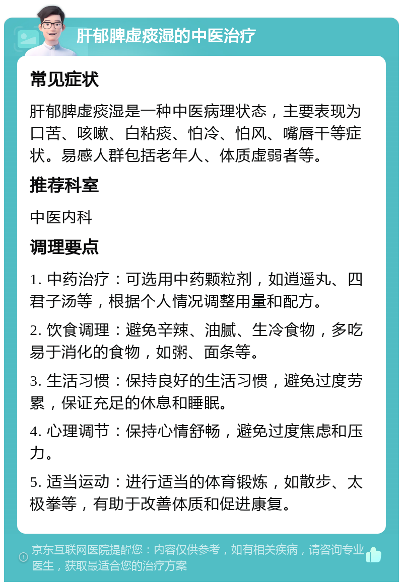 肝郁脾虚痰湿的中医治疗 常见症状 肝郁脾虚痰湿是一种中医病理状态，主要表现为口苦、咳嗽、白粘痰、怕冷、怕风、嘴唇干等症状。易感人群包括老年人、体质虚弱者等。 推荐科室 中医内科 调理要点 1. 中药治疗：可选用中药颗粒剂，如逍遥丸、四君子汤等，根据个人情况调整用量和配方。 2. 饮食调理：避免辛辣、油腻、生冷食物，多吃易于消化的食物，如粥、面条等。 3. 生活习惯：保持良好的生活习惯，避免过度劳累，保证充足的休息和睡眠。 4. 心理调节：保持心情舒畅，避免过度焦虑和压力。 5. 适当运动：进行适当的体育锻炼，如散步、太极拳等，有助于改善体质和促进康复。