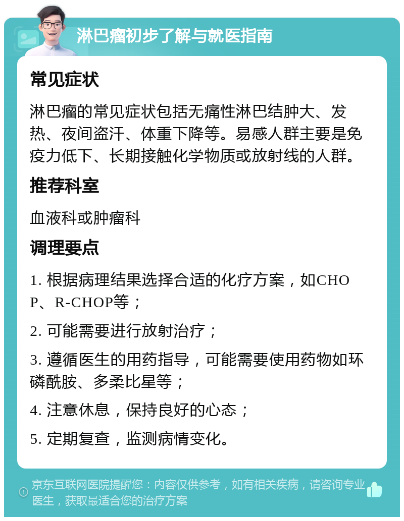 淋巴瘤初步了解与就医指南 常见症状 淋巴瘤的常见症状包括无痛性淋巴结肿大、发热、夜间盗汗、体重下降等。易感人群主要是免疫力低下、长期接触化学物质或放射线的人群。 推荐科室 血液科或肿瘤科 调理要点 1. 根据病理结果选择合适的化疗方案，如CHOP、R-CHOP等； 2. 可能需要进行放射治疗； 3. 遵循医生的用药指导，可能需要使用药物如环磷酰胺、多柔比星等； 4. 注意休息，保持良好的心态； 5. 定期复查，监测病情变化。