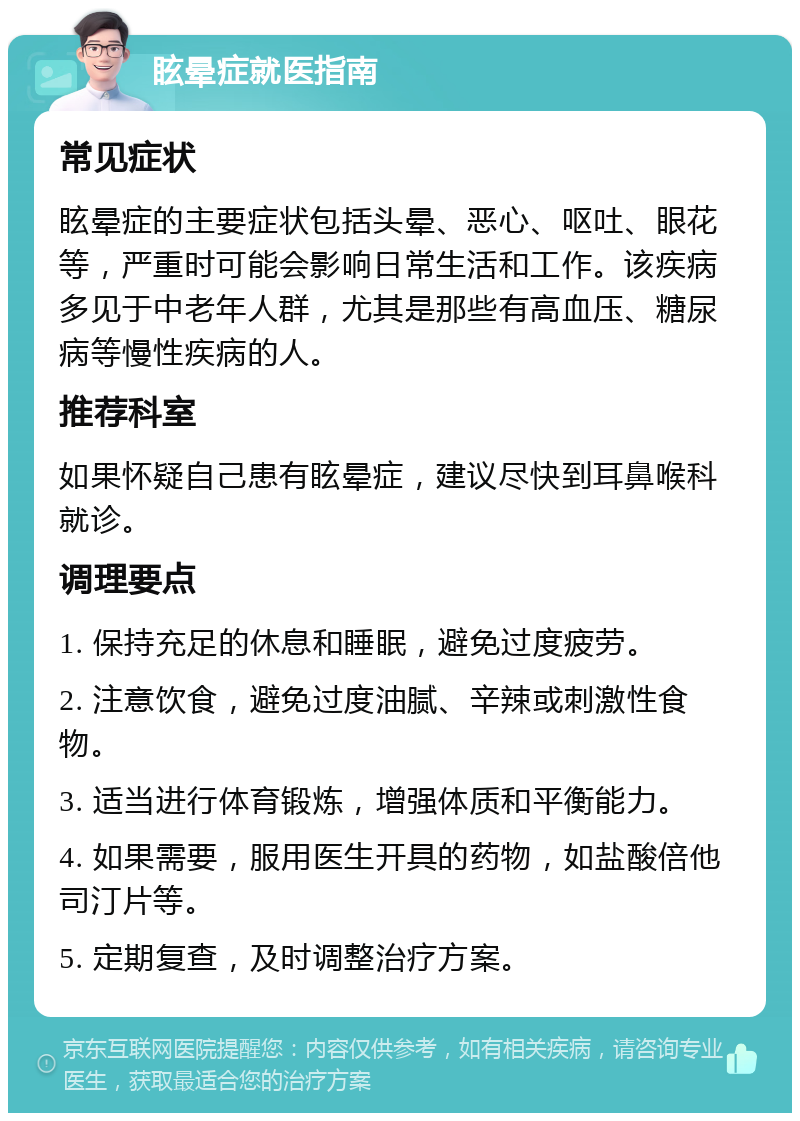 眩晕症就医指南 常见症状 眩晕症的主要症状包括头晕、恶心、呕吐、眼花等，严重时可能会影响日常生活和工作。该疾病多见于中老年人群，尤其是那些有高血压、糖尿病等慢性疾病的人。 推荐科室 如果怀疑自己患有眩晕症，建议尽快到耳鼻喉科就诊。 调理要点 1. 保持充足的休息和睡眠，避免过度疲劳。 2. 注意饮食，避免过度油腻、辛辣或刺激性食物。 3. 适当进行体育锻炼，增强体质和平衡能力。 4. 如果需要，服用医生开具的药物，如盐酸倍他司汀片等。 5. 定期复查，及时调整治疗方案。