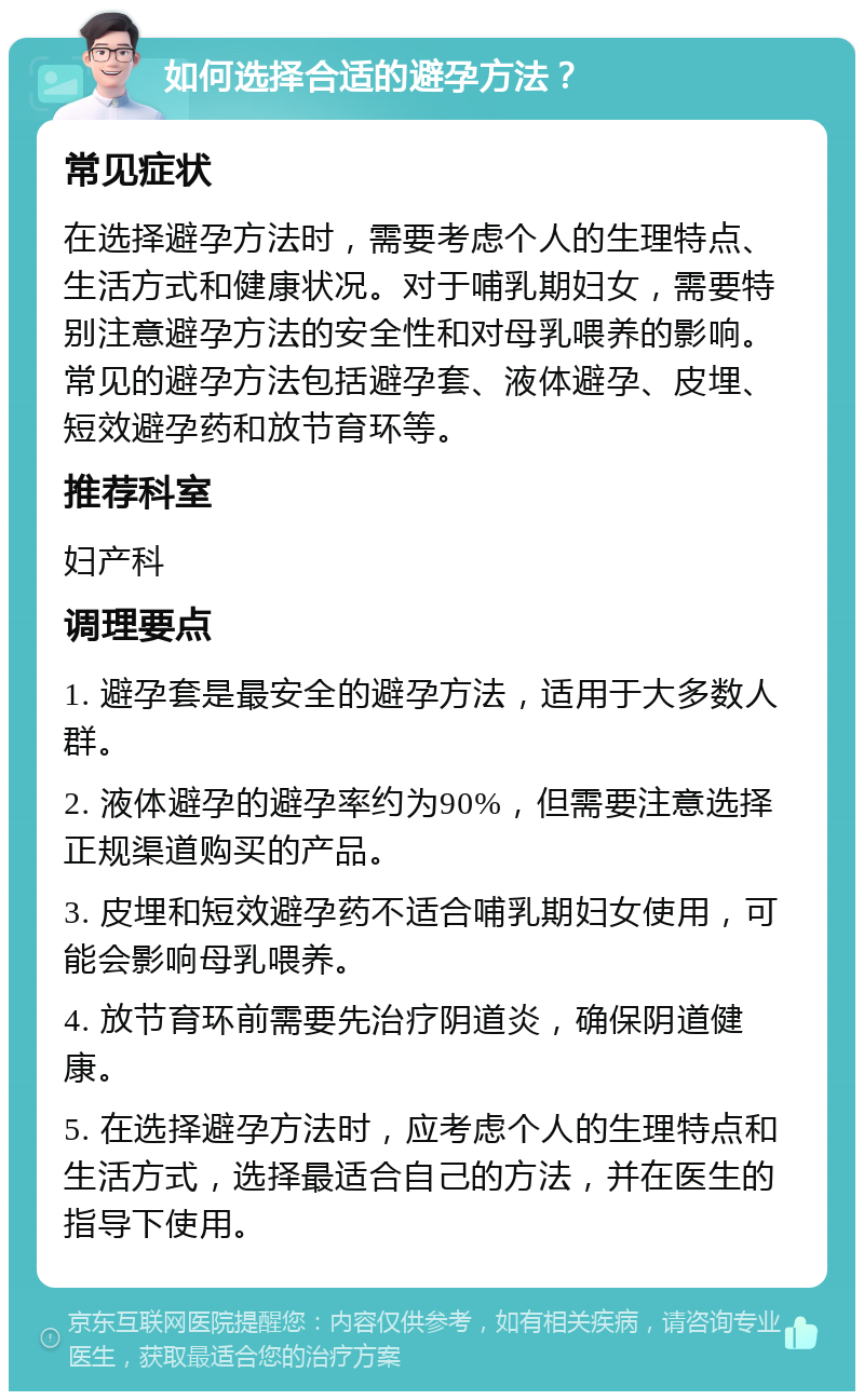 如何选择合适的避孕方法？ 常见症状 在选择避孕方法时，需要考虑个人的生理特点、生活方式和健康状况。对于哺乳期妇女，需要特别注意避孕方法的安全性和对母乳喂养的影响。常见的避孕方法包括避孕套、液体避孕、皮埋、短效避孕药和放节育环等。 推荐科室 妇产科 调理要点 1. 避孕套是最安全的避孕方法，适用于大多数人群。 2. 液体避孕的避孕率约为90%，但需要注意选择正规渠道购买的产品。 3. 皮埋和短效避孕药不适合哺乳期妇女使用，可能会影响母乳喂养。 4. 放节育环前需要先治疗阴道炎，确保阴道健康。 5. 在选择避孕方法时，应考虑个人的生理特点和生活方式，选择最适合自己的方法，并在医生的指导下使用。