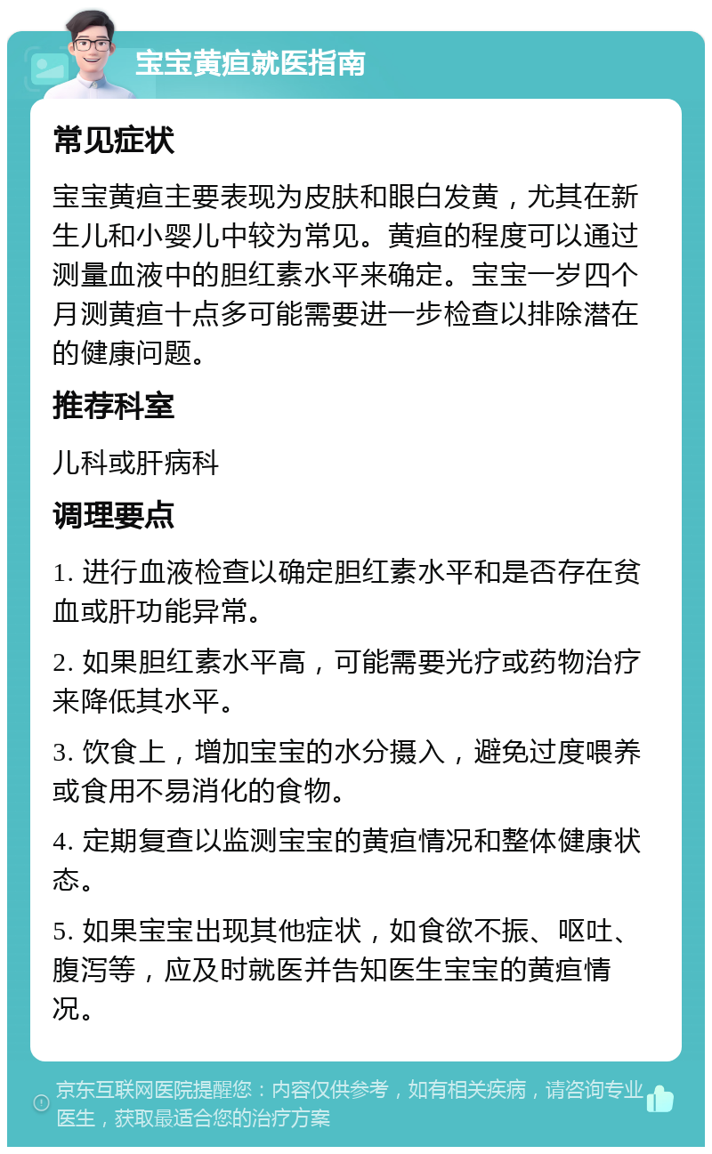 宝宝黄疸就医指南 常见症状 宝宝黄疸主要表现为皮肤和眼白发黄，尤其在新生儿和小婴儿中较为常见。黄疸的程度可以通过测量血液中的胆红素水平来确定。宝宝一岁四个月测黄疸十点多可能需要进一步检查以排除潜在的健康问题。 推荐科室 儿科或肝病科 调理要点 1. 进行血液检查以确定胆红素水平和是否存在贫血或肝功能异常。 2. 如果胆红素水平高，可能需要光疗或药物治疗来降低其水平。 3. 饮食上，增加宝宝的水分摄入，避免过度喂养或食用不易消化的食物。 4. 定期复查以监测宝宝的黄疸情况和整体健康状态。 5. 如果宝宝出现其他症状，如食欲不振、呕吐、腹泻等，应及时就医并告知医生宝宝的黄疸情况。