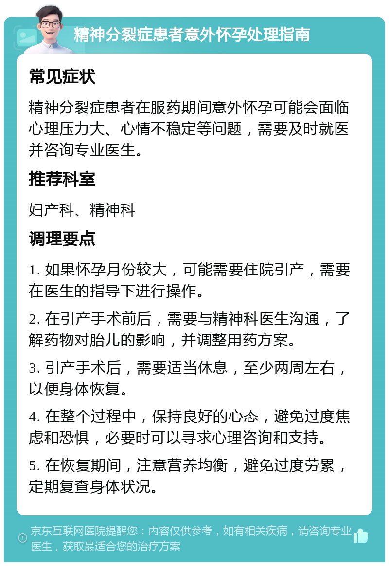 精神分裂症患者意外怀孕处理指南 常见症状 精神分裂症患者在服药期间意外怀孕可能会面临心理压力大、心情不稳定等问题，需要及时就医并咨询专业医生。 推荐科室 妇产科、精神科 调理要点 1. 如果怀孕月份较大，可能需要住院引产，需要在医生的指导下进行操作。 2. 在引产手术前后，需要与精神科医生沟通，了解药物对胎儿的影响，并调整用药方案。 3. 引产手术后，需要适当休息，至少两周左右，以便身体恢复。 4. 在整个过程中，保持良好的心态，避免过度焦虑和恐惧，必要时可以寻求心理咨询和支持。 5. 在恢复期间，注意营养均衡，避免过度劳累，定期复查身体状况。