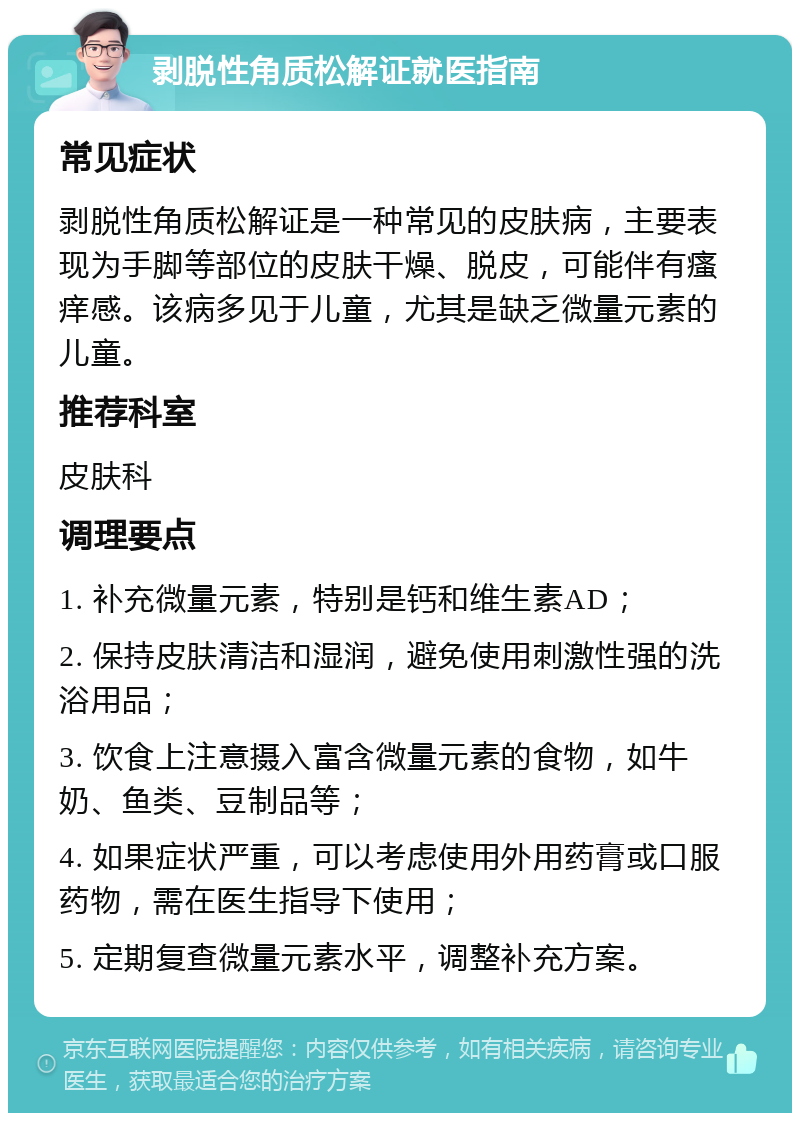 剥脱性角质松解证就医指南 常见症状 剥脱性角质松解证是一种常见的皮肤病，主要表现为手脚等部位的皮肤干燥、脱皮，可能伴有瘙痒感。该病多见于儿童，尤其是缺乏微量元素的儿童。 推荐科室 皮肤科 调理要点 1. 补充微量元素，特别是钙和维生素AD； 2. 保持皮肤清洁和湿润，避免使用刺激性强的洗浴用品； 3. 饮食上注意摄入富含微量元素的食物，如牛奶、鱼类、豆制品等； 4. 如果症状严重，可以考虑使用外用药膏或口服药物，需在医生指导下使用； 5. 定期复查微量元素水平，调整补充方案。