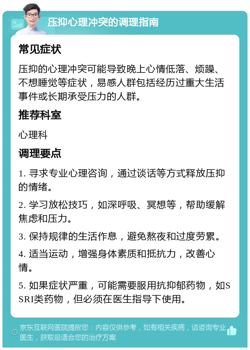 压抑心理冲突的调理指南 常见症状 压抑的心理冲突可能导致晚上心情低落、烦躁、不想睡觉等症状，易感人群包括经历过重大生活事件或长期承受压力的人群。 推荐科室 心理科 调理要点 1. 寻求专业心理咨询，通过谈话等方式释放压抑的情绪。 2. 学习放松技巧，如深呼吸、冥想等，帮助缓解焦虑和压力。 3. 保持规律的生活作息，避免熬夜和过度劳累。 4. 适当运动，增强身体素质和抵抗力，改善心情。 5. 如果症状严重，可能需要服用抗抑郁药物，如SSRI类药物，但必须在医生指导下使用。