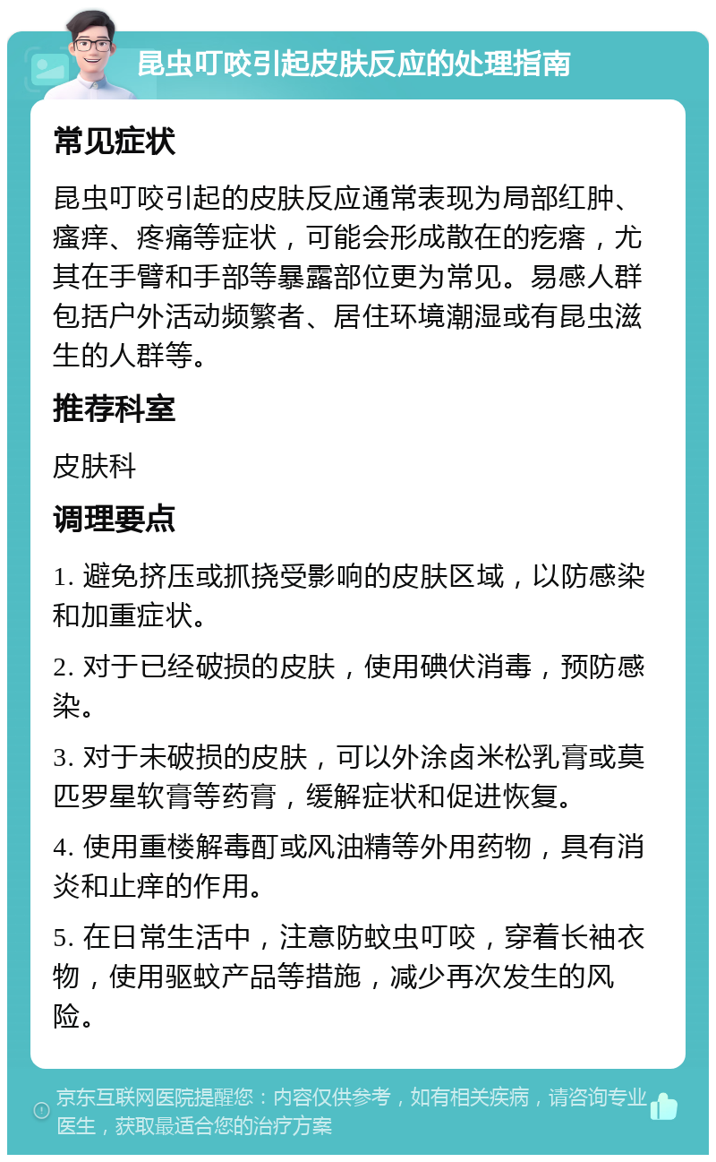 昆虫叮咬引起皮肤反应的处理指南 常见症状 昆虫叮咬引起的皮肤反应通常表现为局部红肿、瘙痒、疼痛等症状，可能会形成散在的疙瘩，尤其在手臂和手部等暴露部位更为常见。易感人群包括户外活动频繁者、居住环境潮湿或有昆虫滋生的人群等。 推荐科室 皮肤科 调理要点 1. 避免挤压或抓挠受影响的皮肤区域，以防感染和加重症状。 2. 对于已经破损的皮肤，使用碘伏消毒，预防感染。 3. 对于未破损的皮肤，可以外涂卤米松乳膏或莫匹罗星软膏等药膏，缓解症状和促进恢复。 4. 使用重楼解毒酊或风油精等外用药物，具有消炎和止痒的作用。 5. 在日常生活中，注意防蚊虫叮咬，穿着长袖衣物，使用驱蚊产品等措施，减少再次发生的风险。