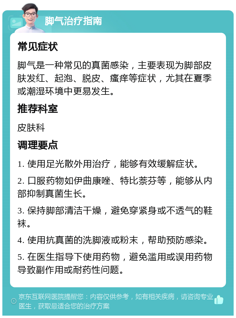 脚气治疗指南 常见症状 脚气是一种常见的真菌感染，主要表现为脚部皮肤发红、起泡、脱皮、瘙痒等症状，尤其在夏季或潮湿环境中更易发生。 推荐科室 皮肤科 调理要点 1. 使用足光散外用治疗，能够有效缓解症状。 2. 口服药物如伊曲康唑、特比萘芬等，能够从内部抑制真菌生长。 3. 保持脚部清洁干燥，避免穿紧身或不透气的鞋袜。 4. 使用抗真菌的洗脚液或粉末，帮助预防感染。 5. 在医生指导下使用药物，避免滥用或误用药物导致副作用或耐药性问题。