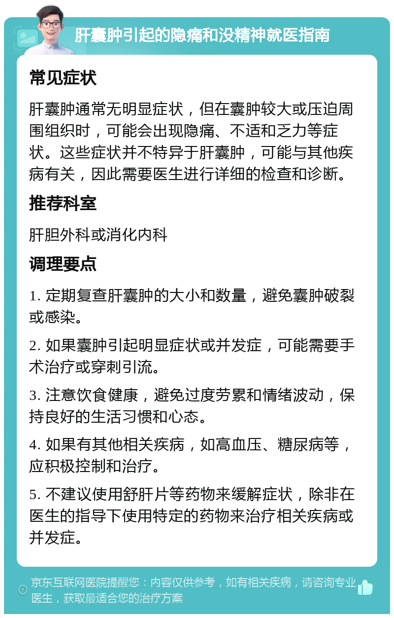 肝囊肿引起的隐痛和没精神就医指南 常见症状 肝囊肿通常无明显症状，但在囊肿较大或压迫周围组织时，可能会出现隐痛、不适和乏力等症状。这些症状并不特异于肝囊肿，可能与其他疾病有关，因此需要医生进行详细的检查和诊断。 推荐科室 肝胆外科或消化内科 调理要点 1. 定期复查肝囊肿的大小和数量，避免囊肿破裂或感染。 2. 如果囊肿引起明显症状或并发症，可能需要手术治疗或穿刺引流。 3. 注意饮食健康，避免过度劳累和情绪波动，保持良好的生活习惯和心态。 4. 如果有其他相关疾病，如高血压、糖尿病等，应积极控制和治疗。 5. 不建议使用舒肝片等药物来缓解症状，除非在医生的指导下使用特定的药物来治疗相关疾病或并发症。