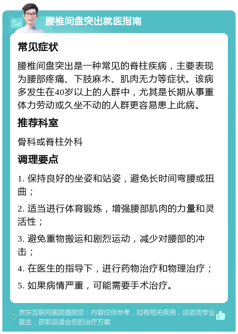 腰椎间盘突出就医指南 常见症状 腰椎间盘突出是一种常见的脊柱疾病，主要表现为腰部疼痛、下肢麻木、肌肉无力等症状。该病多发生在40岁以上的人群中，尤其是长期从事重体力劳动或久坐不动的人群更容易患上此病。 推荐科室 骨科或脊柱外科 调理要点 1. 保持良好的坐姿和站姿，避免长时间弯腰或扭曲； 2. 适当进行体育锻炼，增强腰部肌肉的力量和灵活性； 3. 避免重物搬运和剧烈运动，减少对腰部的冲击； 4. 在医生的指导下，进行药物治疗和物理治疗； 5. 如果病情严重，可能需要手术治疗。