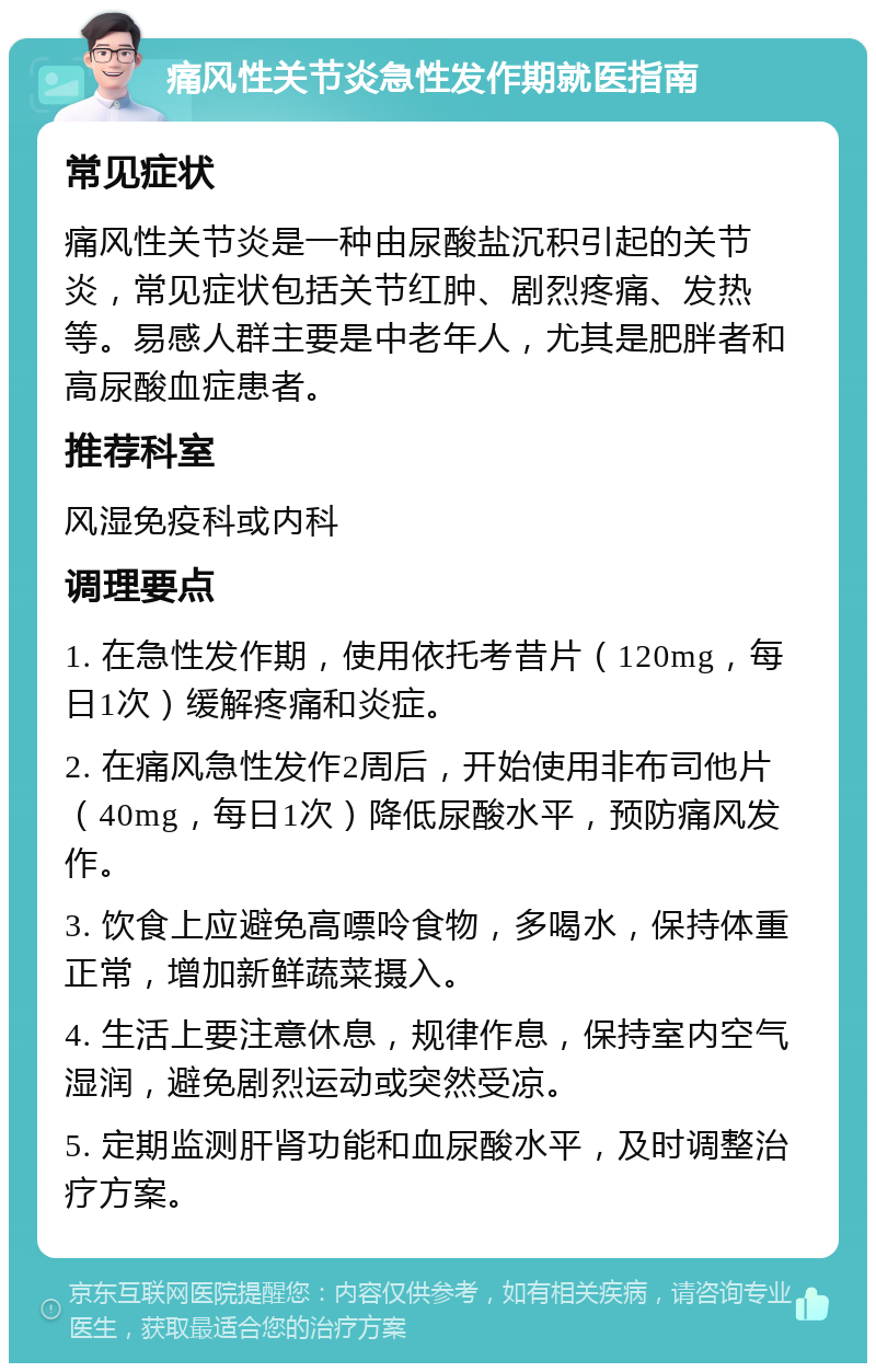 痛风性关节炎急性发作期就医指南 常见症状 痛风性关节炎是一种由尿酸盐沉积引起的关节炎，常见症状包括关节红肿、剧烈疼痛、发热等。易感人群主要是中老年人，尤其是肥胖者和高尿酸血症患者。 推荐科室 风湿免疫科或内科 调理要点 1. 在急性发作期，使用依托考昔片（120mg，每日1次）缓解疼痛和炎症。 2. 在痛风急性发作2周后，开始使用非布司他片（40mg，每日1次）降低尿酸水平，预防痛风发作。 3. 饮食上应避免高嘌呤食物，多喝水，保持体重正常，增加新鲜蔬菜摄入。 4. 生活上要注意休息，规律作息，保持室内空气湿润，避免剧烈运动或突然受凉。 5. 定期监测肝肾功能和血尿酸水平，及时调整治疗方案。